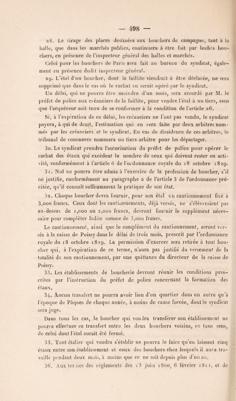 28. Le (irage des places desliiiées aux boucliers de campagne, tant à la balle, que dans les marchés publics, continuera à être fait par lesdiis bou- chers, en présence de l’inspecteur général des halles et marchés. Celui pour les bouchers de Paris sera fait au bureau du syndicat, égale- ment en présence dudit inspecteur général. 29. L’étal d’un boucher, dont la faillite viendrait à être déclarée, ne sera supprimé que dans le cas où le rachat en serait opéré par le syndicat. Un délai, qui ne pourra être moindre d’un mois, sera accordé par M. le préfet de police aux ciéanciers de la faillite, pour vendre l’étal à un tiers, sans que l’acquéreur soit tenu de se conformer à la condition de l’article 26. Si, à l’expiration de ce délai, les créanciers ne l’ont pas vendu, le syndicat payera, à qui de droit, l’estimation qui en sera faite par deux arbitrés nom- més par les créanciers et le syndicat. En cas de dissidence de ces arbitres, le tribunal de commerce nommera un tiers arbitre pour les départager, 30. Le syndicat prendra l’autorisation du préfet de police pour opérer le rachat des étaux qui excèdent le nombre de ceux qui doivent rester en acti- \ilé, conformément à l’article 6 de l’ordonnance royale du 18 octobre 1829, 31. Nid ne pourra être admis à l’exercice de la profession de boucher, s’il ne justifie, conformément au paragraphe 2 de l’article 3 de l’ordonnance pré' citée, qu’il connaît suffisamment la pratique de son état. 32. Chaque boucher devra fournir, pour son étal un cautionnement fixé à 3,000 francs. Ceux dont les cautionnements, déjà versés, ne s’élèveraient pas au-dessus de 1,000 ou 2,000 francs, devront fournir le supplément néces- saire pour compléter ladite somme de 3,000 francs. Le cautionnemenî, ainsi que le complément du cautionnement, seront ver- sés à la caisse de Poissy dans le délai de trois mois, prescrit par l’ordonuance royale du 18 octobre 1829. La permission d’exercer sera retirée à tout bou- cher qui, à l’expiration de ce terme, n’aura pas justifié du versement de la totalité de son cautionnement, par une quittance du directeur de la caisse de Poissy. 33. Les établissements de boucherie devront réunir les conditions pres- crites par l’instruction du préfet de police concernant la formation des étaux. 34. Aucun transfert ne pourra avoir lieu d’un quartier dans un autre qu’à l’époque de Pâques de chaque année, à moins de cause forcée, dont le syndicat sera juge. Dans tous les cas, le boucher qui voudra transférer son établissement ne poiiria effectuer ce transfert entre les deux bouchers voisins, en tous sens, de celui dont l’étal aurait été fermé. 35. Tout élaÜer qui voudra s’établir ne pourra le faire qu’en laissant cinq étaux entre son établissement et ceux des bouchers chez lesquels il aura tra- vaillé pendant deux mois, à moins que ce ne soit depuis plus d’un au. 30. Aux ter nes des règlements des i3 juin 1800, 6 février 18 ir, et de
