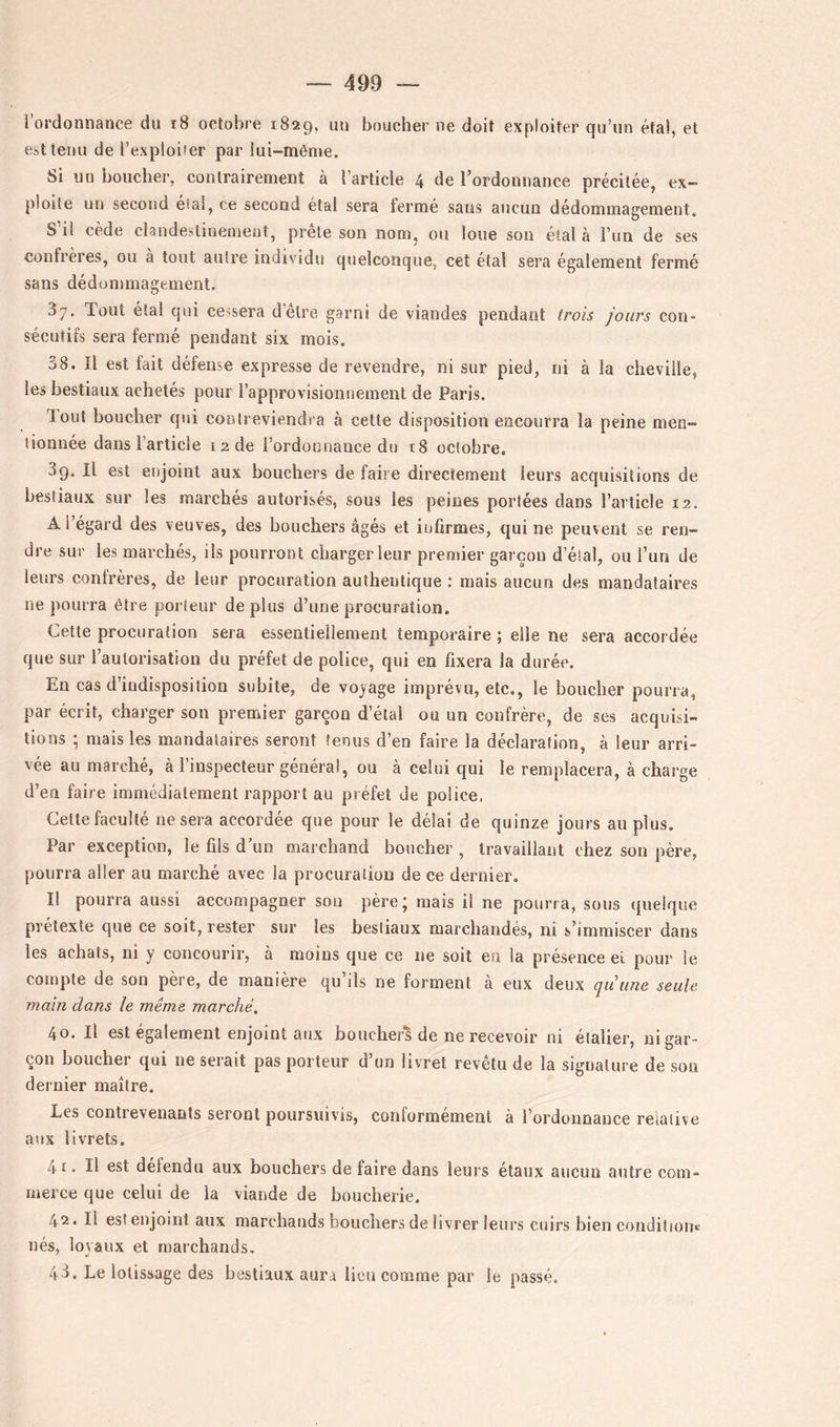 i’ordonnance du i8 octobre 1829, uu boucher ne doit exploiter qu’un étal, et est tenu de l’exploiter par lui-même. Si un boucher, contrairement à l’article 4 de l’ordonnance précitée, ex- ploite un second éîal, ce second étal sera fermé sans aucun dédommagement. S il cède clandestinement, prête son nom, ou loue son étal à l’un de ses confrères, ou a tout autre individu quelconque, cet étal sera également fermé sans dédommagement. 37. Tout étal qui cessera detre garni de viandes pendant trois jours con- sécutifs sera fermé pendant six mois. 38. Il est fait défense expresse de revendre, ni sur pied, ni à la cheville, les bestiaux achetés pour l’approvisionnement de Paris. tout boucher qui contreviendia à celle disposition encourra la peine men- liounée dans l’article 12 de l’ordonnance du t8 octobre. 39. Il est enjoint aux bouchers de faire directement leurs acquisitions de bestiaux sur les marchés autorisés, sous les peines portées dans l’article 12. A l’égard des veuves, des bouchers âgés et infirmes, qui ne peuvent se ren- dre sur les marchés, ils pourront charger leur premier garçon d’étal, ou Tun de leurs confrères, de leur procuration authentique : mais aucun des mandataires ne pourra être porteur déplus d’une procuration. Cette procuration sera essentiellement temporaire ; elle ne sera accordée que sur l’autorisation du préfet de police, qui en fixera la durée. En cas d’indisposition subite, de voyage imprévu, etc., le boucher pourra, par écrit, charger son premier garçon d’étal ou un confrère, de ses acquisi- tions ; mais les mandataires seront tenus d’en faire la déclaration, à leur arri- vée au marché, à l’inspecteur général, ou à celui qui le remplacera, à charge d’en faire immédiatement rapport au préfet de police. Celle faculté ne sera accordée que pour le délai de quinze jours au plus. Par exception, le fils d’un marchand boucher , travaillant chez son père, pourra aller au marché avec la procuration de ce dernier. Il pourra aussi accompagner sou père; mais il ne pourra, sous (pieique prétexte que ce soit, rester sur les bestiaux marchandés, ni s’immiscer dans les achats, ni y concourir, à moins que ce ne soit en la présence el pour le compte de son père, de manière qu’ils ne forment à eux deux quune seule main dans le même marché. 40. Il est egalement enjoint aux boucher^ de ne recevoir ni élalier, ni gar- çon boucher qui ne serait pas porteur d’un livret revêtu de la signature de son dernier maître. Les contrevenants seront poursuivis, conformement à l’ordonnance relative aux livrets. 4r. Il est détendu aux bouchers de faire dans leurs étaux aucun autre com- merce que celui de la viande de boucherie. 42. Il est enjoint aux marchands bouchers de livrer leurs cuirs bien condilioiie nés, loyaux et marchands. 43, Le lotissage des bestiaux aura lieu comme par le passé.