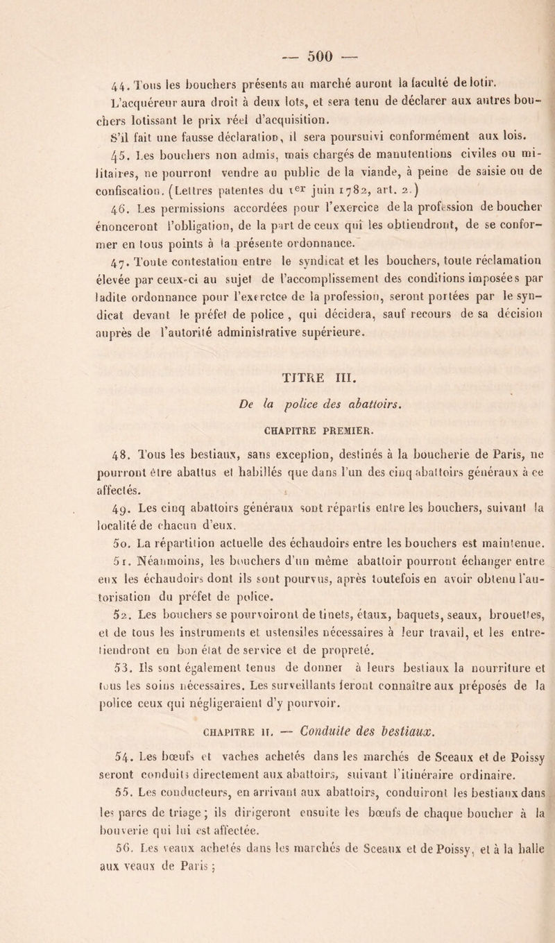 44. Tous les bouchers présents au marché auront la faculté de lotir. L’accjuéreur aura droit à deux lots, et sera tenu de déclarer aux antres bou- chers lotissant le prix réel d’acquisition. S’il fait une fausse déclaration, il sera poursuivi conformément aux lois. 45. Les bouchers non admis, mais chargés de manutentions civiles ou mi- litaires, ne pourront vendre au public de la viande, à peine de saisie ou de confiscation. (Lettres patentes du juin 1782, art. 2.) 46. Les permissions accordées pour l’exercice de la profession déboucher énonceront l’obligation, de la part de ceux qui les obtiendront, de se confor- mer en tous points à (a présente ordonnance.' 47. Tonte contestation entre le syndicat et les bouchers, toute réclamation élevée par ceux-ci au sujet de l’accomplissement des conditions imposées par ladite ordonnance pour l’exerctce de la profession, seront portées par le syn- dicat devant le préfet de police , qui décidera, sauf recours de sa décision auprès de raulorité administrative supérieure. TITRE III. De la police des abattoirs. CHAPITRE PREMIER. 48. Tous les bestiaux, sans exception, destinés à la boucherie de Paris, ne pourront être abattus el habillés que dans l’un des cinq abattoirs généraux à ce affectés. i 49. Les cinq abattoirs généraux sont répartis entre les bouchers, suivant la localité de chacun d’eux. 50. La répartition actuelle des échaudoirs entre les bouchers est maintenue. 51. Néanmoins, les bouchers d’un même abattoir pourront échanger entre eux les échaudoirs dont ils sont pourvus, après toutefois en avoir obtenu l'au- torisation du préfet de police. 52. Les bouchers se pourvoiront de tinefs, étaux, baquets, seaux, brouettes, et de tous les instruments el ustensiles nécessaires à leur travail, et les entre- tiendront en bon état de service el de propreté. 53. Iis sont également ternis de donner à leurs bestiaux la nourriture et tous les soins nécessaires. Les surveillants feront connaître aux préposés de la police ceux qui négligeraient d’y pourvoir. CHAPITRE U. — Conduite des bestiaux. 54. Les fiœufs et vaches achetés dans les marchés de Sceaux et de Poissy seront conduits directement aux abattoirs, suivant l’itinéraire ordinaire. .55. Les eondücleur.s, en arrivant aux abattoirs, conduiront les bestiaux dans les parcs de triage ; ils dirigeront ensuite les bœufs de chaque boucher à la houverie qui lui est affectée. 56. Les veaux achetés dans les marchés de Sceaux et de Poissy, et à la halle aux veaux de Paris ;