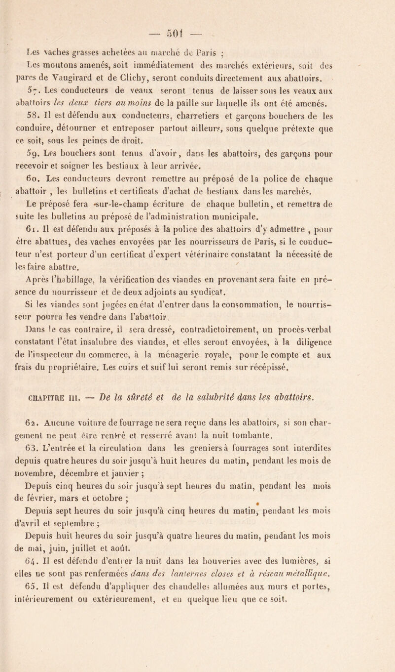 f-es saches gi asses achetées an marché de Paris ; Les moulons amenés, soit immédiatement des marchés extérieurs, soit des parcs de Vaugirard et de Clichy, seront conduits directement aux abattoirs. 57. Les conducteurs de veaux seront tenus de laisser sous les veaux aux abattoirs les deux tiers aumoins de la paille sur latjuelle ils ont été amenés. 58. Il est défendu aux conducteurs, charretiers et garçons bouchers de les conduire, détourner et entreposer partout ailleurs, sous quelque prétexte que ce soit, sous les peines de droit. 59. Les bouchers sont tenus d'avoir, dans les abattoirs, des garçons pour recevoir et soigner les bestiaux à leur arrivée. 60. Les conducteurs devront remettre au préposé de la police de chaque abattoir , les bulletins et certificats d’achat de bestiaux dans les marchés. Le préposé fera «sur-le-champ écriture de chaque bulletin, et remettra de suite les bulletins au préposé de l’administration municipale. 61. Il est défendu aux préposés à la police des abattoirs d’y admettre , pour être abattues, des vaches envoyées par les nourrisseurs de Paris, si le conduc- teur n’est porteur d’un certificat d’expert vétérinaire constatant la nécessité de les faire abattre. Après l’habillage, la vérification des viandes en provenant sera faite en pré- sence du iiourrisseur et de deux adjoints au syndicat. Si les viandes sont jugées en état d’entrer dans la consommation, le nourris- seur pourra les vendre dans l’abattoir. Dans le cas contraire, il sera dressé, contradictoirement, un procès-verbal constatant l’état insalubre des viandes, et elles seront envoyées, à la diligence de l’iospecteur du commerce, à la ménagerie royale, pour le compte et aux frais du propriétaire. Les cuirs et suif lui seront remis sur récépissé. CHAPITRE III. — De la sûreté et de la salubrité dans les abattoirs. 62. Aucune voiture de fourrage ne sera reçue dans les abattoirs, si son char- gement ne peut être rentré et resserré avant la nuit tombante. 63. L’entrée et la circulation dans les greniers <à fourrages sont interdites depuis quatre heures du soir jusqu’à huit heures du ntatin, pendant les mois de novembre, décembre et janvier ; Depuis cinq heures du soii’ jusqu’à sept heures du malin, pendant les mois de février, mars et octobre ; Depuis sept heures du soir jusqu’à cinq heures du matin, pendant les mois d’avril et septembre ; Depuis huit heures du soir jusqu’à quatre heures du malin, pendant les mois de mai, juin, juillet et août. 64. Il est défendu d’enti er la nuit dans les bouveries avec des lumières, si elles ue sont pas renfermées dans des lanternes closes et à réseau métallique. 65. Il est défendu d’appliquer des chandelles allumées aux murs et portes, intérieurement ou extérieurement, et eu quelque lieu que ce soit.