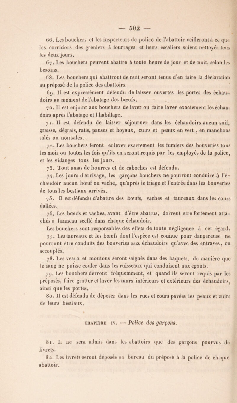 66. Les bouchers et les inspecteurs de police de l’abattoir veilleront à ce cpie les corridors des greniers à fourrages et leurs escaliers soient nettoyés Ions les deux jours. 67. Les bouchers peuvent abattre à toute heure de jour et de nuit, selon les besoins. 68. Les bouchers qui abattront de nuit seront tenus d’en faire la déclaration au préposé de la police des abattoirs. 69. Il est expressément défendu de laisser ouvertes les portes des échau- doirs au moment de l’abatage des bœufs. 70. Il est enjoint aux bouchers de laver ou faire laver exactement les échau- doirs après l’abatage et l’habillage. 71. Il est défendu de laisser séjourner dans les échaudoirs aucun suif, graisse, dégrais, ratis, panses et boyaux, cuirs et peaux en vert , eu manchons salés ou non salés. 72. Les bouchers feront enlever exactement les fumiers des bouveries tous les mois ou toutes les fois qu’ils en seront requis par les employés de la police, et les vidanges tous les jours. 73. Tout amas de bourres et de caboches est défendu. 74. Les jours d’arrivage, les garçons bouchers ne pourront conduire à l’é- chaudoir aucun bœuf ou vache, qu’après le triage et l’entrée dans les bouveries de tous les bestiaux arrivés. 75. Il est défendu d’abattre des bœufs, vaches et taureaux dans les cours dallées. 76. Les bœufs et vaches, avant d’être abattus, doivent être fortement atta- chés à l’anneau scellé dans chaque échaudoir. Les bouchei s sont responsables des effets de toute négligence à cet égard. 77. Les taureaux et les bœufs dont l’espèce est connue pour dangereuse ne pourront être conduits des bouveries aux échaudoirs qu’avec des entraves, ou accouplés. 78. Les veaux et moutons seront saignés dans des baquets, de manière que le sang ne puisse couler dans les ruisseaux qui conduisent aux égouts. 79. Les bouchers devront fréquemment, et quand ils seront requis par les préposés, faire gratter et laver les murs intérieurs et extérieurs des échaudoirs, ainsi que les portes. 80. Il est défendu de déposer dans les rues et cours pavées les peaux et cuirs de leurs bestiaux. CHAPITRE IV. — Police des garçons. 8r. Il ne sera admis dans les abattoirs que des garçons pourvus de livrets. 82. Les livrets seront déposés au bureau du préposé a la police de chaque abattoir.