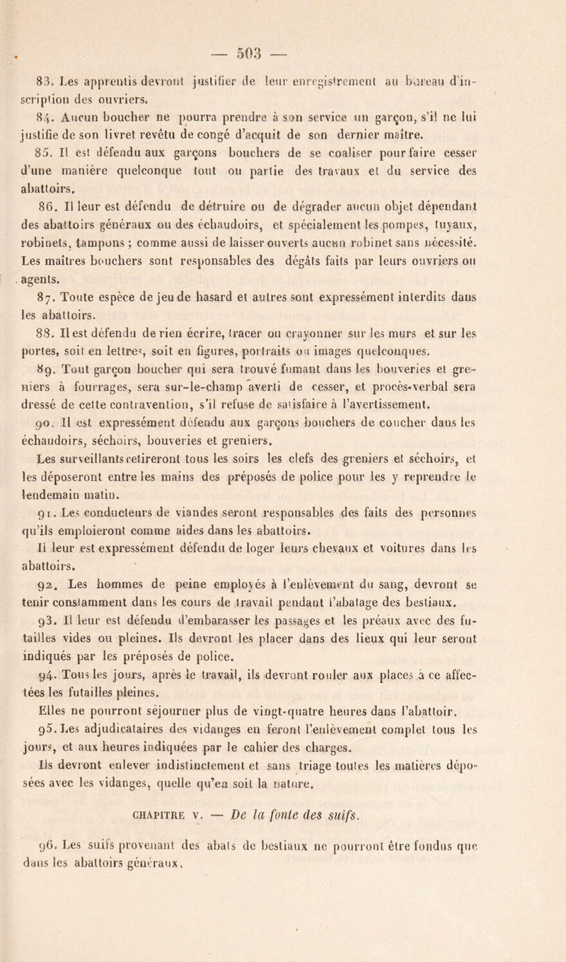 83. Les appienlis devront juslitier de. leur enregistrement au bureau d’in- scription des ouvriers, 84. Aucun boucher ne pourra prendre à son service un garçon, s’il ne lui justifie de son livret revêtu de congé d’acquit de son dernier maître. 85. Il est défendu aux garçons bouchers de se coaliser pour faire cesser d’une manière quelconque tout ou partie des travaux et du service des abattoirs. 86. Il leur est défendu de détruire ou de dégrader aucun objet dépendant des abattoirs généraux ou des échaudoirs, et spécialement les pompes, tuyaux, robinets, tampons ; comme aussi de laisser ouverts aucun robinet sans nécessité. Les maîtres bouchers sont responsables des dégâts faits par leurs ouvriers ou agents. 87. Toute espèce de jeu de hasard et autres sont expressément interdits dans les abattoirs. 88. Il est défendu de rien écrire, tracer ou crayonner sur les murs et sur les portes, soit en lettre®, soit en figures, portraits ou images quelconques. 89. Tout garçon boucher qui sera trouvé fumant dans les bouveries et gre- niers à fourrages, sera sur-le-champ averti de cesser, et procès-verbal sera dressé de celte contravention, s'il refuse de satisfaire à l’avertissement. 90. Il est expressément défendu aux garçons bouchers de coucher dans les échaudoirs, séchoirs, bouveries et greniers. Les surveillants retireront tous les soirs les clefs des greniers et séchoirs, et les déposeront entre les mains des préposés de police pour les y reprendre le lendemain matin. 91. Les conducteurs de viandes seront responsables des faits des personnes qu’ils emploieront comme aides dans les abattoirs. Il leur est expressément défendu de loger leurs chevaux et voitures dans les abattoirs. 92. Les hommes de peine employés à l’enlèvement du sang, devront se tenir constamment dans les cours de travail pendant i’abatage des bestiaux, 93. Il leur est défendu d’embarasser les passages et les préaux avec des fu- tailles vides ou pleines. Ils devront les placer dans des lieux qui leur seront indiqués par les préposés de police, 94- Tous les jours, après le travail, ils devront rouler aux places à ce affec- tées les futailles pleines. Elles ne pourront séjourner plus de vingt-quatre heures dans l’abattoir. 95. Les adjudicataires des vidatiges en feront l’enlèvement complet tous les jours, et aux heures indiquées par le cahier des charges. Ils devront enlever indistinctement et sans triage toutes les matières dépo- sées avec les vidanges, quelle qu’en soit la nature. CHAPITRE \, ~ De la fonte des suifs. 96. Les suits proveuaiit des abats do bestiaux ne pourront être fondus que dans les abattoirs géuéraux.