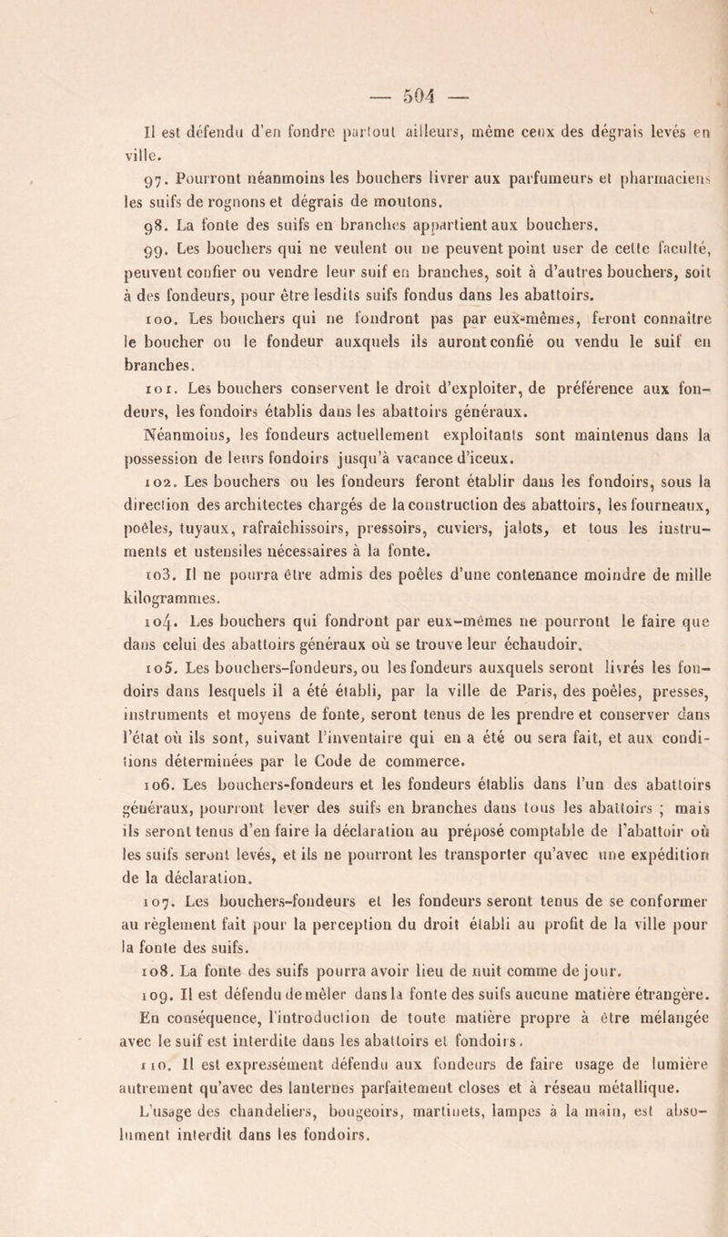 ; — 504 — Il est défendu d’en fondre parlout ailleurs, même ceux des dégrais levés en ville. 97. Pourront néanmoins les bouchers livrer aux parfumeurs et pharmaciens les suifs de rognons et dégrais de moutons. 98. La fonte des suifs en brancluîs appartient aux bouchers. 99. Les bouchers qui ne veulent ou ne peuvent point user de cette faculté, peuvent confier ou vendre leur suif en branches, soit à d’autres bouchers, soit à des fondeurs, pour être lesdits suifs fondus dans les abattoirs. 100. Les bouchers qui ne fondront pas par eux-mêmes, feront connaître le boucher ou le fondeur auxquels ils auront confié ou vendu le suif en branches. 101. Les bouchers conservent le droit d’exploiter, de préférence aux fon- deurs, les fondoirs établis dans les abattoirs généraux. Néanmoins, les fondeurs actuellement exploitants sont maintenus dans la possession de leurs fondoirs jusqu’à vacance d’iceux. 102. Les bouchers ou les fondeurs feront établir dans les fondoirs, sous la direciion des architectes chargés de la construction des abattoirs, les fourneaux, poêles, tuyaux, rafraîchissoirs, pressoirs, cuviers, jalots, et tous les instru- ments et ustensiles nécessaires à la fonte, 103. Il ne pourra être admis des poêles d’une contenance moindre de mille kilogrammes. 104. Les bouchers qui fondront par eux-mêmes ne pourront le faire que dans celui des abattoirs généraux où se trouve leur échaudoir. 105. Les bouchers-fondeurs, ou les fondeurs auxquels seront livrés les fon- doirs dans lesquels il a été établi, par la ville de Paris, des poêles, presses, instruments et moyens de fonte, seront tenus de les prendre et conserver dans l’état où ils sont, suivant l’inventaire qui eu a été ou sera fait, et aux condi- tions déterminées par le Code de commerce. 106. Les bouchers-fondeurs et les fondeurs établis dans l’un des abattoirs généraux, pourront lever des suifs en branches dans tous les abattoirs ; mais ils seront tenus d’en faire la déclaration au préposé comptable de l’abattoir où les suifs seront levés, et ils ne pourront les transporter qu’avec une expédition de la déclaration. 107. Les bouchers-fondeurs et les fondeurs seront tenus de se conformer au règlement fait pour la perception du droit établi au profit de la ville pour la fonte des suifs. 108. La fonte des suifs pourra avoir lieu de nuit comme de jour. 109. Il est défendu de mêler dans la fonte des suifs aucune matière étrangère. En conséquence, rintroduclion de toute matière propre à être mélangée avec le suif est interdite dans les abattoirs et fondoirs. rio. Il est expressément défendu aux fondeurs de faire usage de lumière autrement qu’avec des lanternes parfaitement closes et à réseau métallique. L’usage des chandeliers, bougeoirs, martinets, lampes à la main, est abso- lument interdit dans les fondoirs.