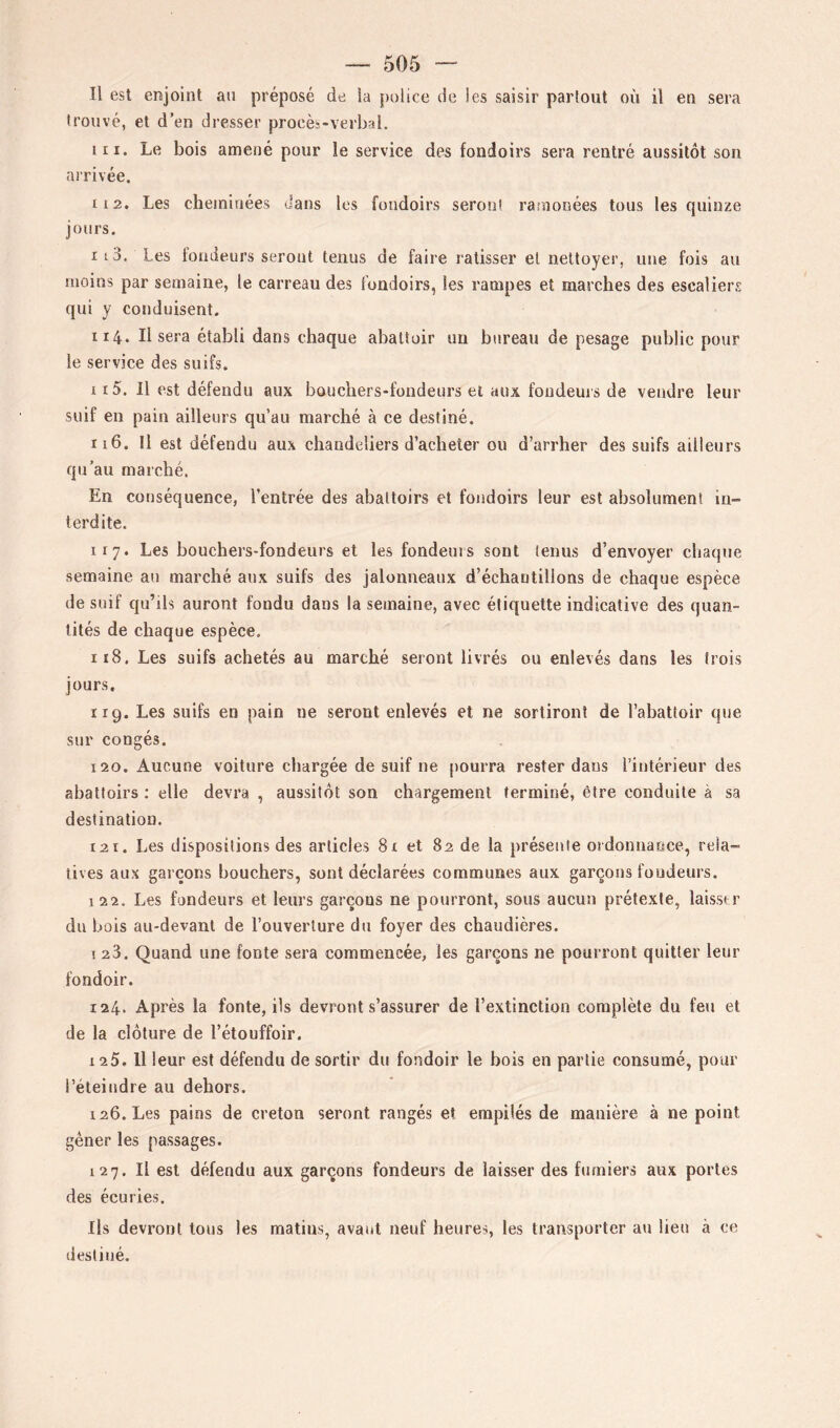 Il est enjoint an préposé de la police de les saisir partout où il en sera trouvé, et d’en dresser procès-verbal. 111. Le bois amené pour le service des fondoirs sera rentré aussitôt son nirivée. 112. Les cheminées dans les fondoirs seront ramonées tous les quinze jours, 113. Les fondeurs seront tenus de faire ratisser et nettoyer, une fois au moins par semaine, le carreau des fondoirs, les rampes et marches des escaliers qui y conduisent. 114. Il sera établi dans chaque abattoir un bureau de pesage public pour le service des suifs. 115. Il est défendu aux bouchers-fondeurs et aux fondeurs de vendre leur suif en pain ailleurs qu’au marché à ce destiné. 116. Il est défendu aux chandeliers d’acheter ou d’arrher des suifs ailleurs qu’au marché. En conséquence, l’entrée des abattoirs et fondoirs leur est absolument in- terdite. 117. Les bouchers-fondeurs et les fondeuis sont tenus d’envoyer chaque semaine an marché aux suifs des jalonneaux d’échantillons de chaque espèce de suif qu’ils auront fondu dans la semaine, avec étiquette indicative des quan- tités de chaque espèce. 118. Les suifs achetés au marché seront livrés ou enlevés dans les trois jours. 119. Les suifs en pain ne seront enlevés et ne sortiront de l’abattoir que sur congés. 120. Aucune voiture chargée de suif ne [lourra rester dans l’intérieur des abattoirs ; elle devra , aussitôt son chargement terminé, être conduite à sa destination. 121. Les dispositions des articles 8x et 82 de la présente ordonnaoce, rela- tives aux garçons bouchers, sont déclarées communes aux garçons foudeurs. I 22. Les fondeurs et leurs garçons ne pourront, sous aucun prétexte, laisser du bois au-devant de l’ouverture du foyer des chaudières. 123. Quand une fonte sera commencée, les garçons ne pourront quitter leur fondoir. 124. Après la fonte, ils devront s’assurer de l’extinction complète du feu et de la clôture de l’étouffoir. 125. 11 leur est défendu de sortir du fondoir le bois en partie consumé, pour l’éteindre au dehors. 126. Les pains de creton seront rangés et empilés de manière à ne point gêner les passages. 127. Il est défendu aux garçons fondeurs de laisser des fumiers aux portes des écuries. Ils devront tous les matins, avant neuf heures, les transporter au lieu à ce destiné.