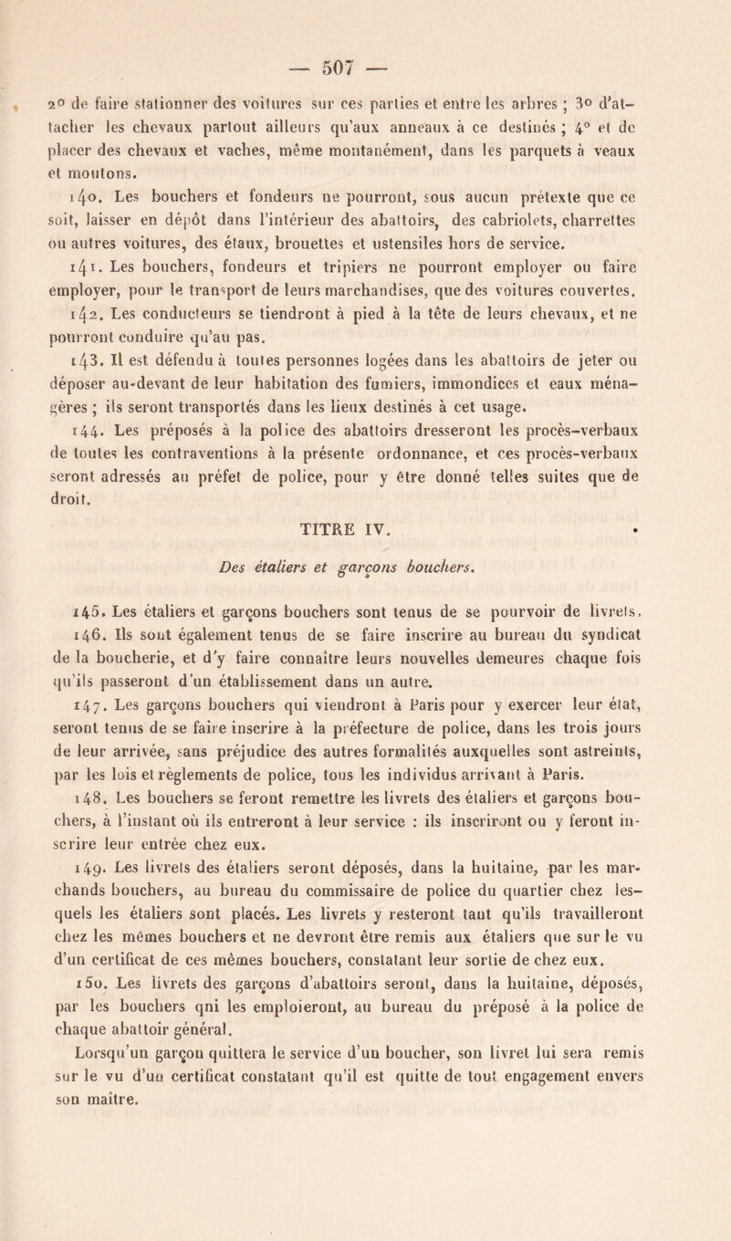 20 de faire stationner des voitures sur ces parties el entie les arbres ; 3o d’at- taclier les chevaux partout ailleurs qu’aux anneaux à ce destinés ; 4'* et de placer des chevaux et vaches, même montanément, dans les parquets à veaux et moutons. 140. Les bouchers et fondeurs ne pourront, sous aucun prétexte que ce soit, laisser en dépôt dans l’intérieur des abattoirs, des cabriolets, charrettes ou autres voitures, des étaux, brouettes et ustensiles hors de service. 141. Les bouchers, fondeurs et tripiers ne pourront employer ou faire employer, pour le transport de leurs marchandises, que des voitures couvertes. 142. Les conducteurs se tiendront à pied à la tête de leurs chevaux, et ne pourront conduire qu’au pas. 143. Il est défendu à toutes personnes logées dans les abattoirs de jeter ou déposer au-devant de leur habitation des fumiers, immondices et eaux ména- gères ; ils seront transportés dans les lieux destinés à cet usage. r44- Les préposés à la police des abattoirs dresseront les procès-verbaux de toutes les contraventions à la présente ordonnance, et ces procès-verbaux seront adressés au préfet de police, pour y être donné telles suites que de droit. TITRE IV. Des étaliers et garçons bouchers. ï45. Les étaliers et garçons bouchers sont tenus de se pourvoir de livrets. 146. Ils sont également tenus de se faire inscrire au bureau du syndicat de la boucherie, et d’y faire connaître leurs nouvelles demeures chaque fois qu’ils passeront d’un établissement dans un autre. 147. Les garçons bouchers qui viendront à Paris pour y exercer leur état, seront tenus de se faire inscrire à la préfecture de police, dans les trois jours de leur arrivée, sans préjudice des autres formalités auxquelles sont astreints, par les lois et règlements de police, tous les individus arrivant à Paris. 148. Les bouchers se feront remettre les livrets des étaliers et garçons bou- chers, à l’instant où ils entreront à leur service : ils inscriront ou y feront in- scrire leur entrée chez eux. 149. Les livrets des étaliers seront déposés, dans la huitaine, par les mar- chands bouchers, au bureau du commissaire de police du quartier chez les- quels les étaliers sont placés. Les livrets y resteront tant qu’ils travailleront chez les mêmes bouchers et ne devront être remis aux étaliers que sur le vu d’un certificat de ces mêmes bouchers, constatant leur sortie de chez eux. 150. Les livrets des garçons d’abattoirs seront, dans la huitaine, déposés, par les bouchers qni les emploieront, au bureau du préposé à la police de chaque abattoir général. Lorsqu’un garçon quittera le service d’un boucher, son livret lui sera remis sur le vu d’un certificat constatant qu’il est quitte de tout engagement envers son maître.