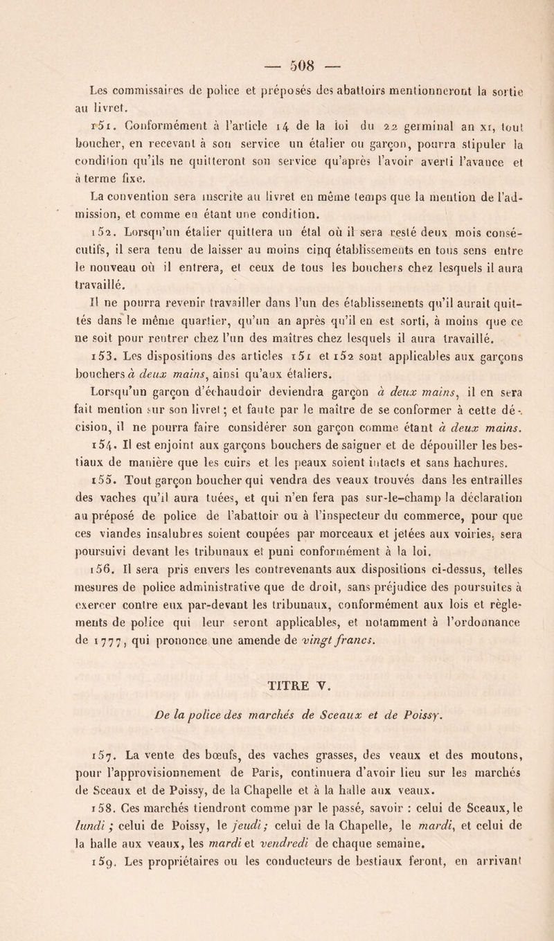 Les commissaires de police et préposés des abattoirs menlionnerorit la sortie au livret. r5i. Conformément à l’article i4 de la loi du 22 germinal an xi, tout boucher, en recevant à son service un étalier ou garçon, pourra stipuler la condition qu’ils ne quitteront son service qu’après l’avoir averti l’avance et à terme fixe, La convention sera inscrite au livret en même temps que la mention de l’ad- mission, et comme en étant une condition. 152. Lorsqu’un étalier quittera un étal où il sera resté deux mois consé- cutifs, il sera tenu de laisser au moins cinq établissemeuts en tous sens entre le nouveau où il entrera, et ceux de tous les bouchers chez lesquels il aura travaillé. Il ne pourra revenir travailler dans l’un des établissements qu’il aurait quit- tés dans le même quartier, qu’un an après qu’il en est sorti, à moins que ce ne soit pour rentrer chez l’un des maîtres chez lesquels il aura travaillé. 153. Les dispositions des articles i5x et iSa sont applicables aux garçons bouchers à deux mains^ ainsi qu’aux étaliers. Lorsqu’un garçon d’échaiidoir deviendra garçon à deux mains^ il en sera fait mention sur son livret ; et faute par le maître de se conformer à cette dé*, cision, il ne pourra faire considérer son garçon comme étant a deux mains. 154. Il est enjoint aux garçons bouchers de saigner et de dépouiller les bes- tiaux de manière que les cuirs et les peaux soient intacts et sans hachures. 155. Tout garçon boucher qui vendra des veaux trouvés dans les entrailles des vaches qu’il aura tuées, et qui n’en fera pas sur-le-champ la déclaration au préposé de police de l’abattoir ou à l’inspecteur du commerce, pour que ces viandes insalubres soient coupées par morceaux et jetées aux voiries, sera poursuivi devant les tribunaux et puni conformément à la loi. 156. Il sera pris envers les contrevenants aux dispositions ci-dessus, telles mesures de police administrative que de droit, sans préjudice des poursuites à exercer contre eux par-devant les tribunaux, conformément aux lois et règle- ments de police qui leur seront applicables, et notamment à l’ordonnance de 1777, qui prononce une amende de vingt francs. TITRE V. De la police des marchés de Sceaux et de Poissy. 157. La vente des bœufs, des vaches grasses, des veaux et des moutons, pour l’approvisionnement de Paris, continuera d’avoir lieu sur les marchés de Sceaux et de Poissy, de la Chapelle et à la halle aux veaux. 158. Ces marchés tiendront comme par le passé, savoir ; celui de Sceaux, le lundi ; celui de Poissy, le jeudi; celui de la Chapelle, le mardi, et celui de la halle aux veaux, les mardiel vendredi de chaque semaine, iSg, Les propriétaires ou les conducteurs de bestiaux feront, en arrivant