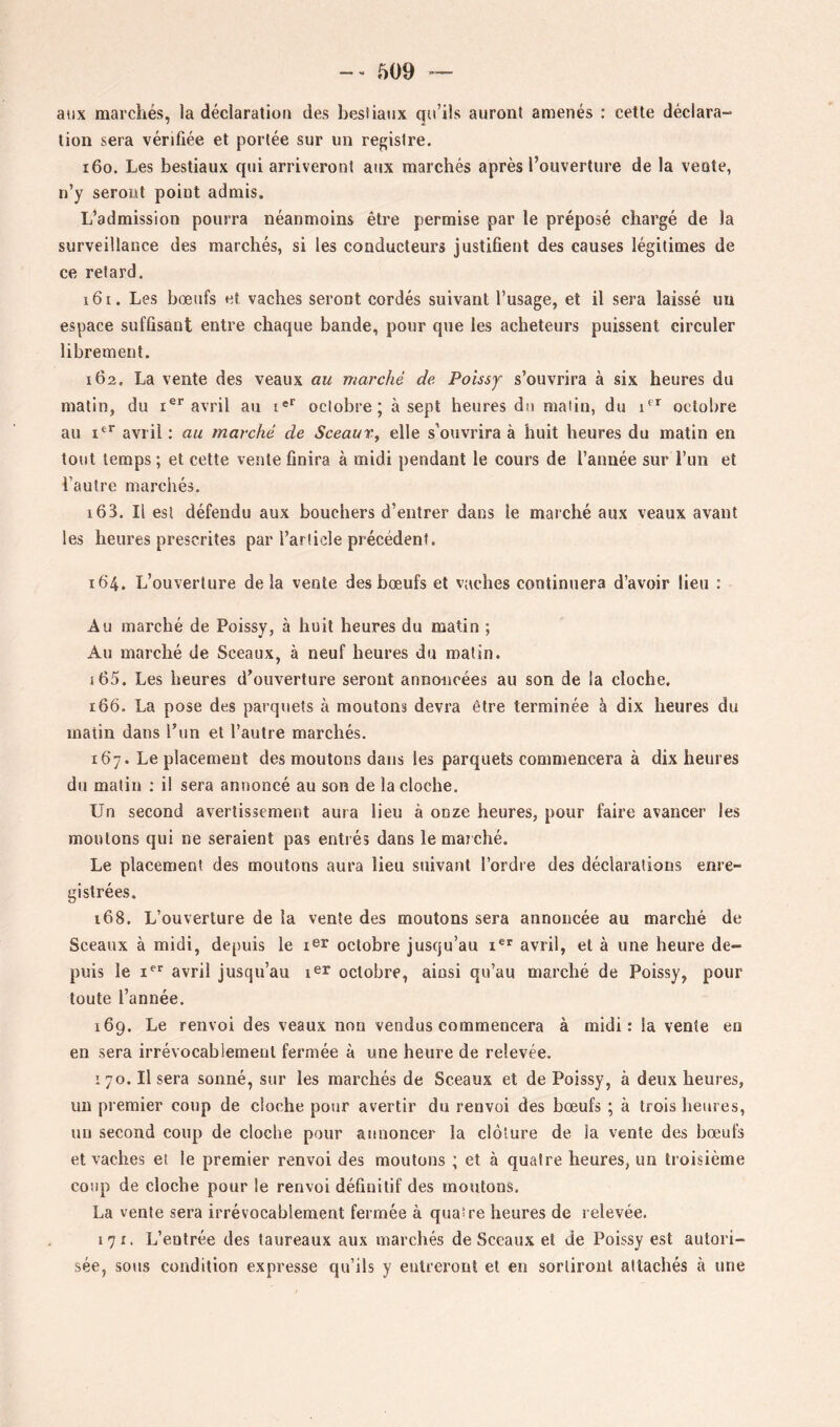 aux marchés, la déclaration des besiianx qu’ils auront amenés : cette déclara- tion sera vérifiée et portée sur un registre. 160. Les bestiaux qui arriveront aux marchés après l’ouverture de la vente, n’y seront point admis. L’admission pourra néanmoins être permise par le préposé chargé de la surveillance des marchés, si les conducteurs justifient des causes légitimes de ce retard. 161. Les bœufs et vaches seront cordés suivant l’usage, et il sera laissé un espace suffisant entre chaque bande, pour que les acheteurs puissent circuler librement. 162. La vente des veaux au marché de Poissy s’ouvrira à six heures du matin, du i®*’avril au i®*' octobre; à sept heures dn matin, du octobre au avril ; au marché de Sceaux^ elle s’ouvrira à huit heures du matin en tout temps ; et cette vente finira à midi pendant le cours de l’année sur l’un et l’autre marchés. 163. Il esl défendu aux bouchers d’entrer dans le marché aux veaux avant les heures prescrites par l’article précédent. 164. L’ouverture delà vente des bœufs et vaches continuera d’avoir lieu : Au marché de Poissy, à huit heures du matin ; Au marché de Sceaux, à neuf heures du matin. 165. Les heures d’ouverture seront annoncées au son de la cloche. 166. La pose des parquets à moutons devra être terminée à dix heures du matin dans l’iin et l’autre marchés. 167. Le placement des moutons dans les parquets commencera à dix heures du matin ; il sera annoncé au son de la cloche. Un second avertissement aura lieu à onze heures, pour faire avancer les moutons qui ne seraient pas entrés dans le marché. Le placement des moutons aura lieu suivant l’ordre des déclarations enre- gistrées. 168. L’ouverture de la vente des moutons sera annoncée au marché de Sceaux à midi, depuis le i^r octobre jusqu’au avril, et à une heure de- puis le I®*' avril jusqu’au octobre, ainsi qu’au marché de Poissy, pour toute l’année. 169. Le renvoi des veaux non vendus commencera à midi: la vente en en sera irrévocablement fermée à une heure de relevée. 170. Il sera sonné, sur les marchés de Sceaux et de Poissy, à deux heures, un premier coup de cloche pour avertir du renvoi des bœufs ; à trois heures, un second coup de cloche pour annoncer la clôture de la vente des bœufs et vaches et le premier renvoi des moutons ; et à quatre heures, un troisième coup de cloche pour le renvoi définitif des moutons. La vente sera irrévocablement fermée à quatre heures de relevée. 171. L’entrée des taureaux aux marchés de Sceaux et de Poissy est autori- sée, sous condition expresse qu’ils y entreront et en sortiront attachés à une