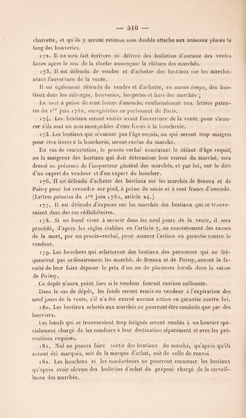chanette, fit qu’ils y seront retenus sous double attache aux anneaux placés le long des bouveries. 172. I! ne sera fait écriluro ni délivré des bulletins d’aucune des ventes faites après le sou de la cloche annonçant la clôture des marchés. 173. Il est défendu de vendre et d’acheter des bejtiaux sur les marchés avant l’ouverture de la vente. Il est également défendu de vendre et d’acheter, en aucun temps^ des bes- tiaux dans les auberges, bouveries, bergeries et hors des marchés ; Le tout à peine de cent francs d’amende, conformément aux lettres palen> tes du I®*' juin 1782, enregistrées au parlement de Paris. 174. Les bestiaux seront visités avant l’ouveiiure delà vente, pour s’assu- rer s’ils sont ou non susceptibles d’être livrés à la boucherie. 175. Les bestiaux qui n’auront pas l’âge requis, ou qui seront trop maigres pour être livrés à la boucherie, seront exclus du marché. En cas de contestation, le procès -verbal constatant le défaut d’âge requis* ou la maigreur des bestiaux qui doit déterminer leur renvoi du marché, sera dressé en présence de l’inspecteur général des marchés, et par lui, sur le dire d’un expert du vendeur et d’un expert du boucher. 176. Il est défendu d’acheter des bestiaux sur les marchés de Sceaux et de Püissy pour les revendre sur pied, à peine de saisie et à cent francs d’amende. (Lettres patentes du juin 1782, article 24.) 177. Il est défendu d’exposer sur les marchés des bestiaux qui se trouve- raient dans des cas rédhibitoires. 178. Si un bœuf vient à mourir dans les neuf jours de la vente, il sera procédé, d’après les règles établies en l’article 7, au constalement des causes de la mort, par un procès-verbal, pour assurer l’action en garantie contre le vendeur. 179. Les bouchers qui achèteront des bestiaux des personnes qui ne fré- quentent pas ordinairement les marchés de Sceaux et de Poissy, auront la fa- culté de leur faire déposer le prix d’un ou de plusieurs bœufs dans la caisse de Poissy. Ce dépôt n’aura point lieu si le vendeur fournit caution suffisante. Dans le cas de dépôt, les fonds seront remis au vendeur à l’expiration des neuf jours de la vente, s’il n’a été exercé aucune action en garantie contre lui. 180. Les bestiaux achetés aux marchés ne pourront être conduits que par des bouviers. ^ l es bœufs qui se trouveraient trop fatigués seront confiés à un bouvier spé- cialement chargé de les conduire à leur destination séparément et avec les pré- cautions requises. 181. Nul ne pourra faire sortir des bestiaux du marché, qu’après qu’ils auront été marqués, soit de la marque d’achat, soit de celle de renvoi. 182. Les bouchers et les conducteurs ne pourront emmener les bestiaux qu’après avoir obtenu des bullelins d’achat du préposé chargé de la surveil- lance des marchés.