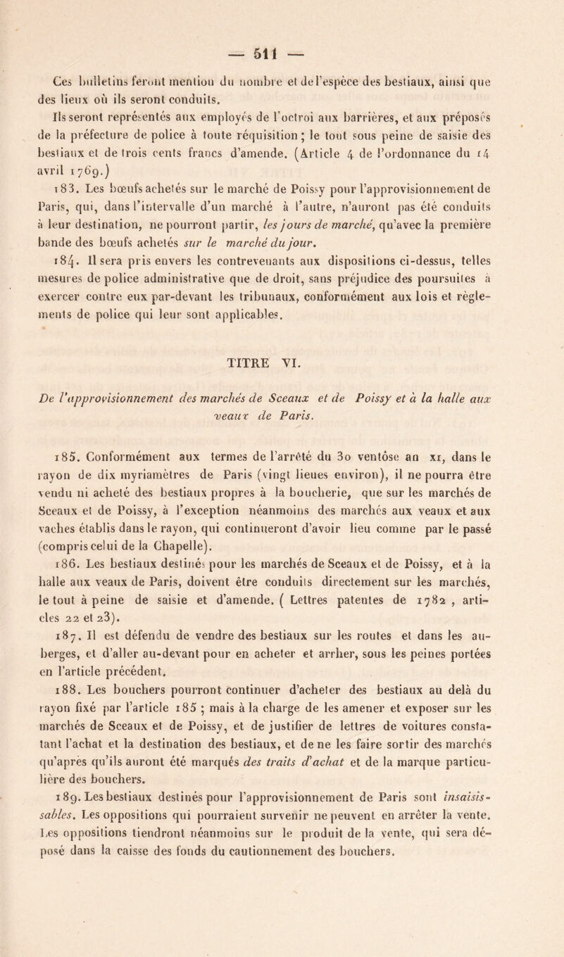 Ces Ixilleliiis feront mention du nombre et de l’espèce des bestiaux, ainsi que des lieux où ils seront conduits. lisseront représentés aux employés de l’octroi aux barrières, et atix préposés de la préfecture de police à toute réquisition ; le tout sous peine de saisie des bestiaux et de trois cents francs d’amende. (Article 4 de l’ordonnance du i4 avril 1769.] 183. Les bœufs achetés sur le marché de Poissy pour l’approvisionnement de Paris, qui, dans l’intervalle d’un marché à l’autre, n’auront pas été conduits à leur destination, ne pourront partir, les jours de marché, qu’avec la première bande des bœufs achetés sur le marché du jour. 184. Il sera pris envers les contrevenants aux dispositions ci-dessus, telles mesures de police administrative que de droit, sans préjudice des poursuites à exercer contre eux par-devant les tribunaux, conformément aux lois et règle- ments de police qui leur sont applicables. TITRE YI. De rapprovisionnement des marchés de Sceaux et de Poissy et à la halle aux ■veaux de Paris. 185. Conformément aux termes de l’arrété du 3o ventôse an xr, dans le rayon de dix inyriamèlres de Paris (vingt lieues environ), il ne pourra être vendu ni acheté des bestiaux propres à la boucherie, que sur les marchés de Sceaux et de Poissy, à l’exception néanmoins des marchés aux veaux et aux vaches établis dans le rayon, qui continueront d’avoir lieu comme par le passé (compris celui de la Chapelle). 186. Les bestiaux destitiés pour les marchés de Sceaux et de Poissy, et à la halle aux veaux de Paris, doivent être conduits directement sur les marchés, le tout à peine de saisie et d’amende. ( Lettres patentes de 1782, arti- cles 22 et 23). 187. Il est défendu de vendre des bestiaux sur les routes et dans les au- berges, et d’aller au-devant pour en acheter et arrher, sous les peines portées en l’article précédent. 188. Les bouchers pourront continuer d’acheter des bestiaux au delà du rayon fixé par l’article i85 ; mais à la charge de les amener et exposer sur les marchés de Sceaux et de Poissy, et de justifier de lettres de voilures consta- tant l’achat et la destination des bestiaux, et de ne les faire sortir des marchés qu’apres qu’ils auront été marqués des traits d'achat et de la marque particu- lière des bouchers. 189. Les bestiaux destinés pour l’approvisionnement de Paris sont insaisis- sables. Les oppositions qui pourraient survenir ne peuvent en arrêter la vente. Les oppositions tiendront néanmoins sur le produit de la vente, qui sera dé- posé dans la caisse des fonds du cautionnement des bouchers.