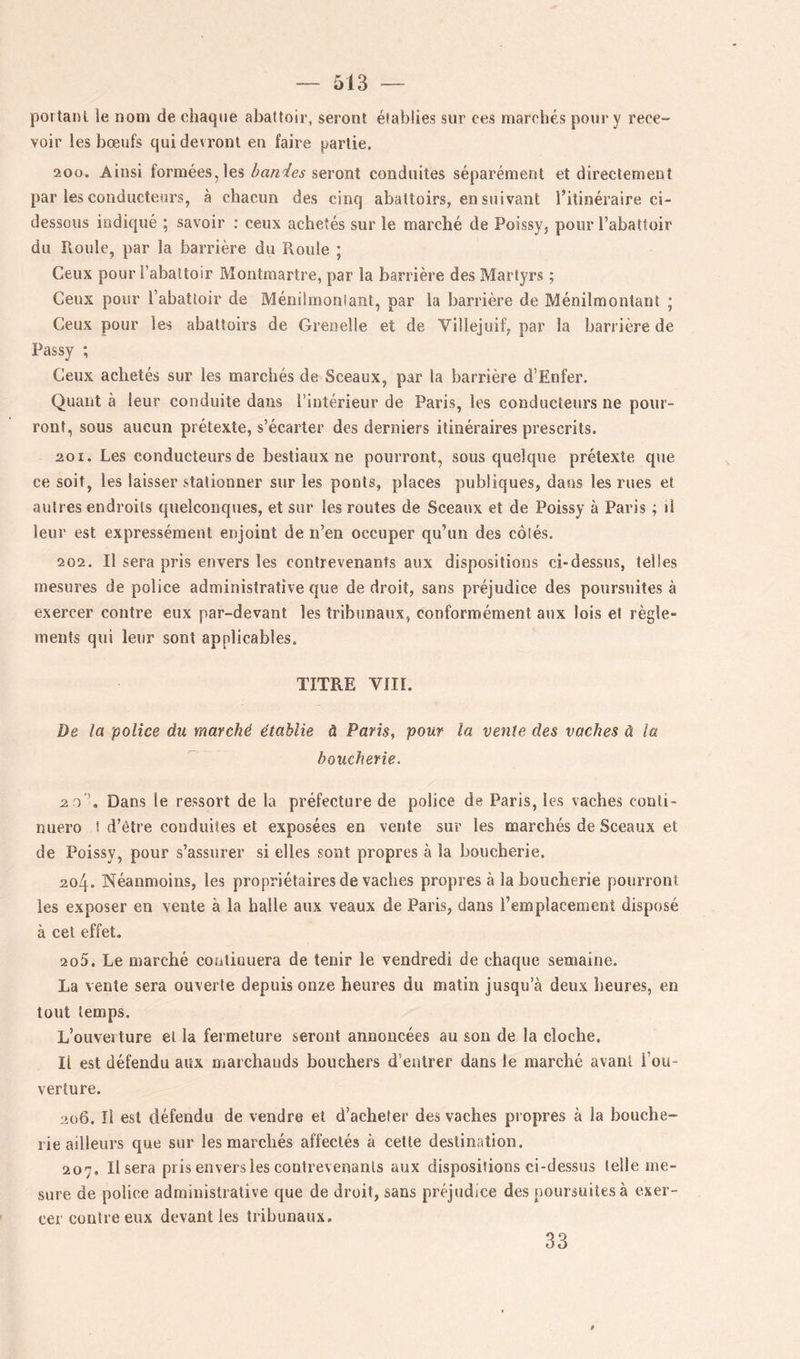 portant le nom de chaque abattoir, seront élablies sur ces marchés pour y rece- voir les bœufs qui devront en faire partie. 200. Ainsi formées, les seront conduites séparément et directement par les conducteurs, à chacun des cinq abattoirs, en suivant l’itinéraire ci- dessous indiqué ; savoir ; ceux achetés sur le marché de Poissy, pour l’abattoir du Roule, par la barrière du Roule ; Ceux pour l’abattoir Montmartre, par la barrière des Martyrs ; Ceux pour l’abattoir de Méniimoniant, par la barrière de Ménilmontant ; Ceux pour les abattoirs de Grenelle et de Villejuif, par la barrière de Passy ; Ceux achetés sur les marchés de Sceaux, par la barrière d’Enfer. Quant à leur conduite dans l’intérieur de Paris, les conducteurs ne pour- ront, sous aucun prétexte, s’écarter des derniers itinéraires prescrits. 201. Les conducteurs de bestiaux ne pourront, sous quelque prétexte que ce soit, les laisser stationner sur les ponts, places publiques, dans les rues et autres endroits quelconques, et sur les routes de Sceaux et de Poissy à Paris ; il leur est expressément enjoint de n’en occuper qu’un des côtés. 202. Il sera pris envers les contrevenants aux dispositions ci-dessus, telles mesures de police administrative que de droit, sans préjudice des poursuites à exercer contre eux par-devant les tribunaux, conformément aux lois et règle- ments qui leur sont applicables. TITRE VIII. De la police du marché établie à Paris, pour la vente des vaches à la boucherie. 2 ) Dans le ressort de la préfecture de police de Paris, les vaches conti- nuero f d’être conduites et exposées en vente sur les marchés de Sceaux et de Poissy, pour s’assurer si elles sont propres à la boucherie. 204. Néanmoins, les propriétaires de vaches propres à la boucherie pourront les exposer en vente à la halle aux veaux de Paris, dans l’emplacement disposé à cet effet. 205. Le marché contiouera de tenir le vendredi de chaque semaine. La vente sera ouverte depuis onze heures du matin jusqu’à deux heures, en tout temps. L’ouveiture et la fermeture seront annoncées au sou de la cloche. Il est défendu aux marchauds bouchers d’entrer dans le marché avant l’ou- verture. 2ü6. Il est défendu de vendre et d’acheter des vaches propres à la bouche- rie ailleurs que sur les marchés affectés à cette destination. 207. Usera pris envers les contrevenants aux dispositions ci-dessus telle me- sure de police administrative que de droit, sans préjudice des poursuites à exer- cer contre eux devant les tribunaux. 33