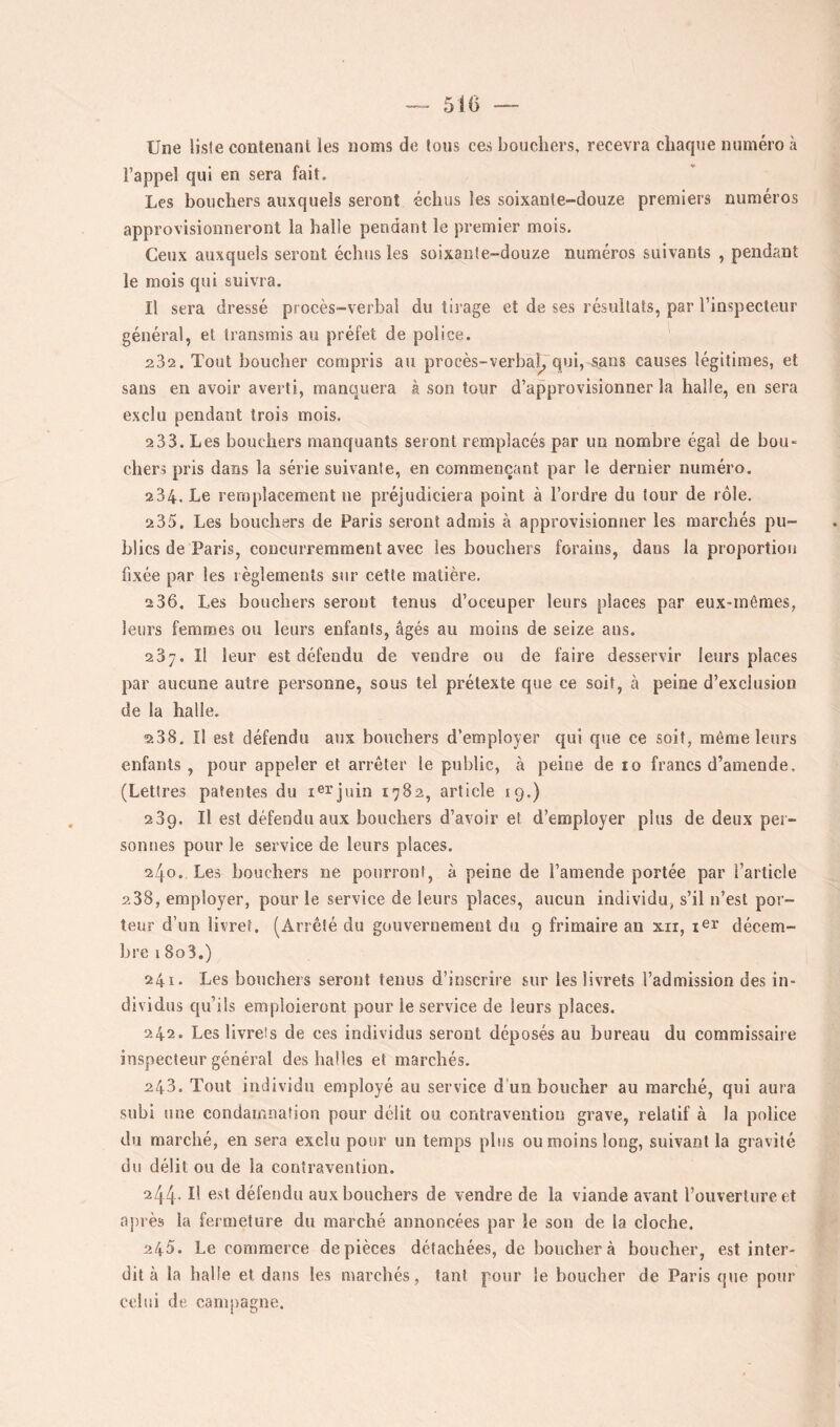 Une liste contenant les noms de tous ces bouchers, recevra chaque numéro à l’appel qui en sera fait. Les bouchers auxquels seront échus les soixante-douze premiers numéros approvisionneront la halle pendant le premier mois. Ceux auxquels seront échus les soixante-douze numéros suivants , pendant le mois qui suivra. Il sera dressé procès-verbal du tirage et de ses résultats, par l’inspecteur général, et transmis au préfet de police. 232. Tout boucher compris au procès-verbal^ qui, sans causes légitimes, et sans en avoir averti, manquera à son tour d’approvisionner la halle, en sera exclu pendant trois mois. 2 33. Les bouchers manquants seront remplacés par un nombre égal de bou- chers pris dans la série suivante, en commençant par le dernier numéro. 234. Le remplacement ne préjudiciera point à l’ordre du tour de rôle. 235. Les bouchers de Paris seront admis à approvisionner les marchés pu- blics de Paris, concurremment avec les bouchers forains, dans la proportion fixée par les règlements sur cette matière. 2 36. Les bouchers seront tenus d’occuper leurs places par eux-mêmes, leurs femmes ou leurs enfants, âgés au moins de seize ans. 237. Il leur est défendu de vendre ou de faire desservir leurs places par aucune autre personne, sous tel prétexte que ce soit, à peine d’exclusion de la halle. %38. Il est défendu aux bouchers d’employer qui que ce soit, même leurs enfants , pour appeler et arrêter le public, à peine de 10 francs d’amende, (Lettres patentes du i®rjuin 1782, article 19.) 239. Il est défendu aux bouchers d’avoir et d’employer plus de deux per- sonnes pour le service de leurs places. 240. Les bouchers ne pourront, à peine de l’amende portée par l’article 2 38, employer, pour le service de leurs places, aucun individu, s’il n’est por- teur d’un livret. (Arrêté du gouvernement du 9 frimaire an xii, lei' décem- bre 18o3.) 241. Les bouchers seront tenus d’inscrire sur les livrets l’admission des in- dividus qu’ils emploieront pour le service de leurs places. 242. Les livrets de ces individus seront déposés au bureau du commissaire inspecteur général des balles et marchés. 243. Tout individu employé au service d'un boucher au marché, qui aura subi une condamnation pour délit ou contravention grave, relatif à la police du marché, en sera exclu pour un temps plus ou moins long, suivant la gravité du délit ou de la contravention. 244* Il est défendu aux bouchers de vendre de la viande avant l’ouverture et aj)rès la fermeture du marché annoncées par le son de la cloche. 245. Le commerce de pièces détachées, de boucher à boucher, est inter- dit à la halle et dans les marchés, tant pour le boucher de Paris que potir celui de campagne.