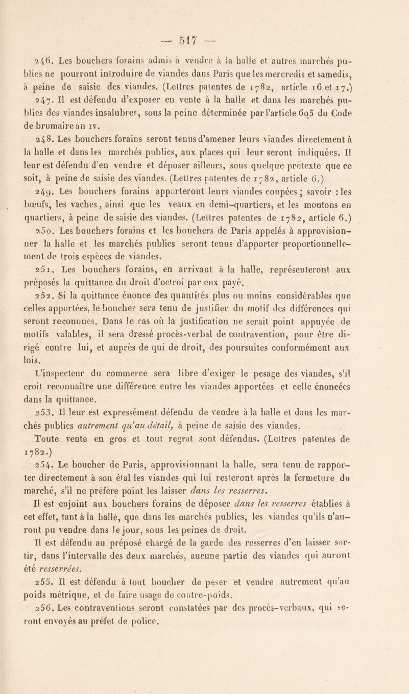 246. Les bouchers forains admis à vendre à la halle et autres marchés pu- blics ne pourront introduire de viandes dans Paris que les mercredis et samedis, à peine de saisie des viandes. (Lettres patentes de 1782, article 16 et 17,) 247. Il est défendu d’exposer en vente à la halle et dans les marchés pu- blics des viandes insalubres, sous la peine déterminée par l’article 6o5 du Code de brumaire an iv. 248. Les bouchers forains seront tenus d’amener leurs viandes directement à la halle et dans les marchés publics, aux places qui leur seront indiquées. I! leur est défendu d’en vendre et déposer ailleurs, sous quelque prétexté que ce soit, à peine de saisie des viandes. (Lettres patentes de 1782, article 6.) 249. Les bouchers forains apporteront leurs viandes coupées; savoir ; les bœufs, les vaches, ainsi que les veaux en demi-quartiers, et les moutons en quartiers, à peine de saisie des viandes. (Lettres patentes de 1782, article 6.) 250. Les bouchers forains et les bouchers de Paris appelés à approvision- ner la halle et les marchés publics seront tenus d’apporter proportionnelle- ment de trois espèces de viandes. 251. Les bouchers forains, en arrivant à la halle, représenteront aux préposés la quittance du droit d’octroi par eux payé. 2 52. Si la quittance énonce des quantités plus ou moins considérables que celles apportées, le boncher sera tenu de justifier du motif des différences qui seront reconnues. Dans Je cas où la justification ne serait point appuyée de motifs valables, il sera dressé procès-verbal de contravention, pour être di- rigé contre lui, et auprès de qui de droit, des poursuites conformément aux lois. L’inspecteur du commerce sera libre d’exiger le pesage des viandes, s’il croit reconnaître une différence entre les viandes apportées et celle énoncées dans la quittance. 253. Il leur est expressément défendu de vendre à la balle et dans les mar- chés publics autrement qu’au détail, à peine de saisie des viandes. Toute vente en gros et tout regrat sont défendus. (Lettres patentes de 1782.) 254. Le boucher de Paris, approvisionnant la halle, sera tenu de rappor- ter directement à son étal les viandes qui lui resteront après la fermeture du marché, s’il ne préfère point les laisser dans les resserres. Il est enjoint aux bouchers forains de déposer dans les resserres établies à cet effet, tant à la halle, que dans les mai chés publics, les viandes qu’ils n’au- ront pu vendre dans le jour, sous les peines de droit. Il est défendu au préposé chargé de la garde des resserres d’en laisser sor- tir, dans l’intervalle des deux marchés, aucune partie des viandes qui auront été resserrées. 255. Il est défendu à tout boucher de peser et vendre autrement qu’au poids métrique, et de faire usage de contre-poids, 256. Les contraventions seront constatées par des procès-verbaux, qui se- ront envoyés au préfet de police.