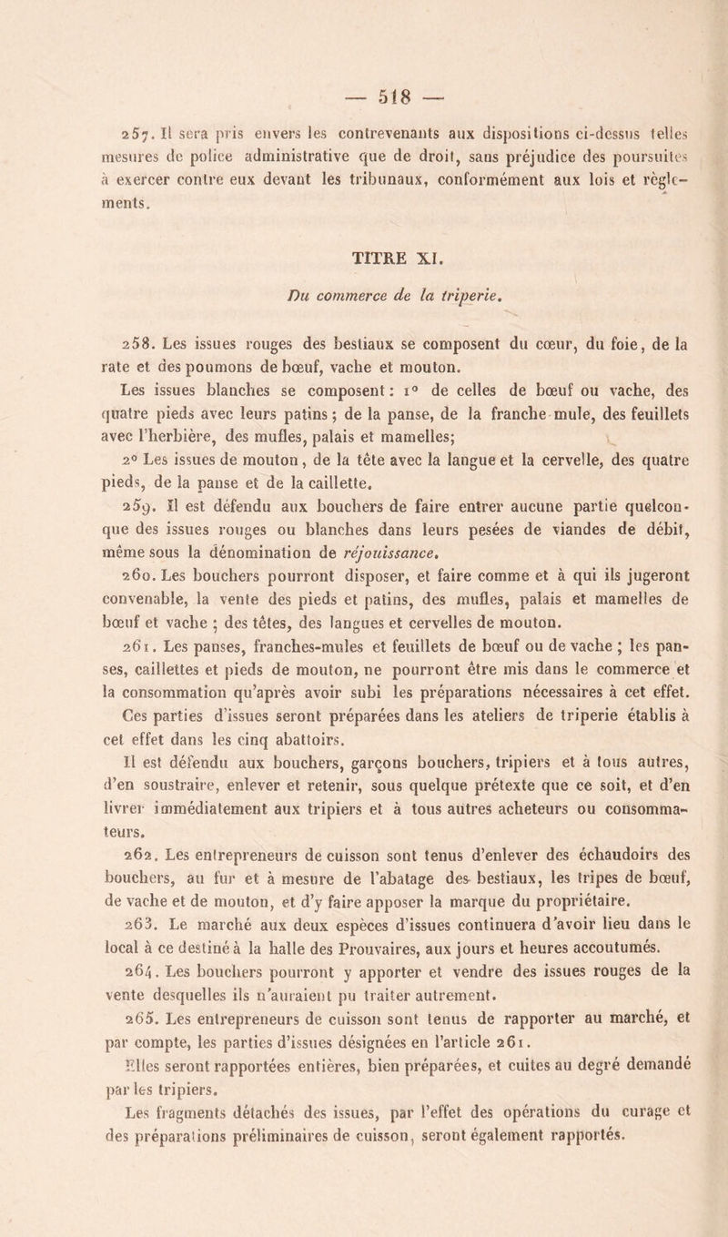 2 5;. Il sera pris envers les contrevenants aux dispositions ci-clcssiis telles mesures de police administrative que de droit, sans préjudice des poursuites à exercer contre eux devant les tribunaux, conformément aux lois et règle- ments. TITRE XI. Du commerce de la triperie. 258. Les issues rouges des bestiaux se composent du cœur, du foie, de la rate et des poumons de bœuf, vache et mouton. Les issues blanches se composent: de celles de bœuf ou vache, des quatre pieds avec leurs patins; de la panse, de la franche mule, des feuillets avec l’herbière, des mufles, palais et mamelles; 2° Les issues de mouton, de la tête avec la langue et la cervelle, des quatre pieds, de la pause et de la caillette. 259. îl est défendu aux bouchers de faire entrer aucune partie quelcon- que des issues rouges ou blanches dans leurs pesées de viandes de débit, même sous la dénomination de réjouissance, 260. Les bouchers pourront disposer, et faire comme et à qui ils jugeront convenable, la vente des pieds et patins, des mufles, palais et mamelles de bœuf et vache ; des têtes, des langues et cervelles de mouton. 261. Les panses, franches-mules et feuillets de bœuf ou de vache ; les pan- ses, caillettes et pieds de mouton, ne pourront être mis dans le commerce et la consommation qu’après avoir subi les préparations nécessaires à cet effet. Ces parties d’issues seront préparées dans les ateliers de triperie établis à cet effet dans les cinq abattoirs. Il est défendu aux bouchers, garçons bouchers, tripiers et à tous autres, d’en soustraire, enlever et retenir, sous quelque prétexte que ce soit, et d’en livrer immédiatement aux tripiers et à tous autres acheteurs ou consomma- teurs. 262. Les entrepreneurs de cuisson sont tenus d’enlever des échaudoirs des bouchers, au fur et à mesure de l’abatage des^ bestiaux, les tripes de bœuf, de vache et de mouton, et d’y faire apposer la marque du propriétaire. 203. Le marché aux deux espèces d’issues continuera d’avoir lieu dans le local à ce destiné à la halle des Prouvaires, aux jours et heures accoutumés. 264. Les bouchers pourront y apporter et vendre des issues rouges de la vente desquelles ils n’auraient pu traiter autrement. 2 65. Les entrepreneurs de cuisson sont tenus de rapporter au marché, et par compte, les parties d’issues désignées en l’article 261. Elles seront rapportées entières, bien préparées, et cuites au degré demandé par les tripiers. Les fragments détachés des issues, par l’effet des opérations du curage et des préparations préliminaires de cuisson, seront également rapportés.