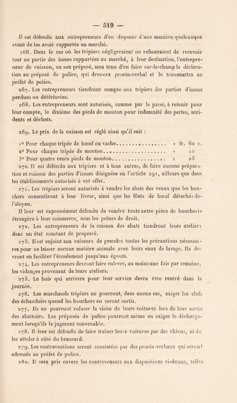 Il est défendu aux eulrepreueurs d’en disposer d’une manière qyelconque avant de les avoir rapportés au marché. 266. Dans le cas où les tripiers négligeraient ou refuseraient de recevoir tout ou partie des issues rapportées au marché^ à leur destination, l’entrepre- neur de cuisson, ou son préposé, sera tenu d’en faire sur-le-champ la déclara- tion au préposé de police, qui dressera procès-verbal et le transmettra au préfet de police. 267. Les entrepreneurs tiendront compte aux tripiers des parties d’issues perdues ou détériorées. 268. Les entrepreneurs sont autorisés, comme par le passé, à retenir pour leur compte, le dixième des pieds de mouton pour indemnité des pertes, acci- dents et déchets. 269. Le prix de la cuisson est réglé ainsi qu’il suit : 1° Pour chaque tripée de bœuf ou vache » fr. 60 c. 2® Pour chaque tripée de mouton. 5> 10 3*^ Pour quatre cents pieds de mouton r 25 270. Il est défendu aux tripiers et à tous autres, de faire aucune prépara* tion et cuisson des parties d’issues désignées en l’article 291, ailleurs que dans les établissements autorisés à cet effet. 271. Les tripiers seront autorisés à vendre les abats des veaux que les bou- chers consentiront à leur livrer, ainsi que les filets de bœuf détachés de- l’aloyau. Il leur est expressément défendu de vendre toute autre pièce de bouchei ie étrangère à leur commerce, sous les peines de droit, 272. Les entrepreneurs de la cuisson des abats tiendront leurs ateliers dans un état constant de propreté. 273. Il est enjoint aux cuiseurs de prendre toutes les précautions nécessai- res pour ne laisser aucune matière animale avec leurs eaux de lavage. Ils de- vront en faciliter l’écoulemeut jusqu’aux égouts. 274. Les entrepreneurs devront faire enlever, au moins une fois par semaine, les vidanges provenant de leurs ateliers. 275. Le bois qui arrivera pour leur service devra être rentré dans la journée. 276. Les marchands tripiers ne pourront, dans aucun cas, exiger les clefs des échaudoirs quand les bouchers en seront sortis. 277. Ils ne pourront refuser la visite de leurs voitures lors de leur sortie des abattoirs. Les préposés de police pourront même en exiger le décharge- ment lorsqu’ils le jugeront convenable. 278. Il leur est défendu de faire traîner leurs voitures par des chiens, ni de les atteler à côté du brancard. 279. Les contraventions seront constatées par des procès-verbaux qui seront adressés au préfet de police. 2H0. Il sera pris envers les contrevenants aux dispositions ci-dessus, telles