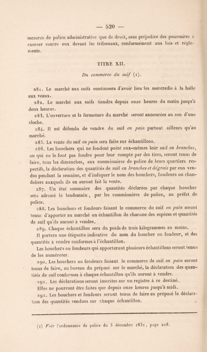 mesures de police administrative que de droit, sans préjudice des poursuites à exercer contre eux devant les tribunaux, conformément aux lois et règle- ments. TITRE XII. Du commerce du suif (i). 281. Le marché aux suifs continuera d’avoir lieu les mercredis à la halle aux veaux. 282. Le marché aux suifs tiendra depuis onze heures du matin jusqu’à deux heures. 2 83. L’ouverture et la fermeture du marché seront annoncées au son d’une cloche. 284. Il est défendu de vendre du suif en pain partout ailleurs qu’au marché. 285. La vente du suif en pain sera faite sur échantillons. 286. Les bouchers qui ne fondent point eux-mêmes leür suif en branches^ ou qui ne le font pas fondre pour leur compte par des tiers, seront tenus de faire, tous les dimanches, aux commissaires de police de leurs quartiers res- pectifs, la déclaration des quantités de suif en branches et dégrais par eux ven- dus pendant la semaine, et d’indiquer le nom des bouchers, fondeurs ou chan- deliers auxquels ils en auront fait la vente. 287. Un état sommaire des quantités déclarées par chaque boucher sera adressé le lendemain , par les commissaires de police, au préfet de police. 288. Les bouchers et fondeurs faisant le commerce du suif en pain seront tenus d’apporter au marché un échantillon de chacune des espèces et quantités de suif qu’ils auront à vendre. 289. Chaque échantillon sera du poids de trois kilogrammes au moins. Il portera une étiquette indicative du nom du boucher ou fondeur, et des quantités à vendre conformes à l’échantillon. Les bouchers ou fondeurs qui apporteront plusieurs échantillons seront tenus de les numéroter. 290. Les bouchers ou fondeurs faisant le commerce de suif en pain seront tenus de faire, au bureau du préposé sur le marché, la déclaration des quan- tités de suif conformes à chaque échantillon qu’ils auront à vendre. 291. Les déclarations seront inscrites sur un registre à ce destiné. Elles ne pourront être faites que depuis onze heures jusqu’à midi. 292. Les bouchers et fondeurs seront tenus de faire au préposé la déclara- tion des quantités vendues sur chaque échantillon. (i) Foir rortlonnance de police du 5 décembre i83i, page 218.