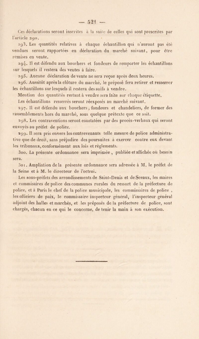 Ces déclarations seront inscrites à la suiie de celles qui sont prescrites par l’article 290. 293. Les quantités relatives à chaque échantillon qui n’auront pas été vendues seront rapportées en déclaration du marché suivant, pour être remises en vente. 294. Il est défendu aux bouchers et fondeurs de remporter les échantillons sur lesquels il restera des ventes à faire. 295. Aucune déclaration de vente ne sera reçue après deux heures. 296. Aussitôt après la. clôture du marché, le préposé fera retirer et resserrer les échantillons sur lesquels il restera des suifs à vendre. Mention des quantités restant à vendre sera faite sur choque étiquette. Les échantillons resserrés seront réexposés au marché suivant. 297. Il est défendu aux bouchers, fondeurs et chandeliers, de former des rassemblements hors du marché, sous quelque prétexte que ce soit. 298. Les contraventions seront constatées par des procès-verbaux qui seront envoyés au préfet de police. 299. Il sera pris envers les contrevenants telle mesure de police administra- tive que de droit, sans préjudice des poursuites à exercer contre eux devant les tribunaux, conformément aux lois et règlements, 300. La présente ordonnance sera imprimée , publiée et affichée où besoin sera. 301. Ampliation delà présente ordonnance sera adressée à M. le préfet de la Seine et à M. le directeur de l’octroi. Les sous-préfets des arrondissements de Saint-Denis et de Sceaux, les maires et commisaires de police des communes rurales du ressort de la préfecture de police, et à Paris le chef de la police municipale, les commissaires de police , les officiers de paix, le commissaire inspecteur général, l’inspecteur général adjoint des halles et marchés, et les préposés de la préfecture de police, sont chargés, chacun en ce qui le concerne, de tenir la main à son exécution.