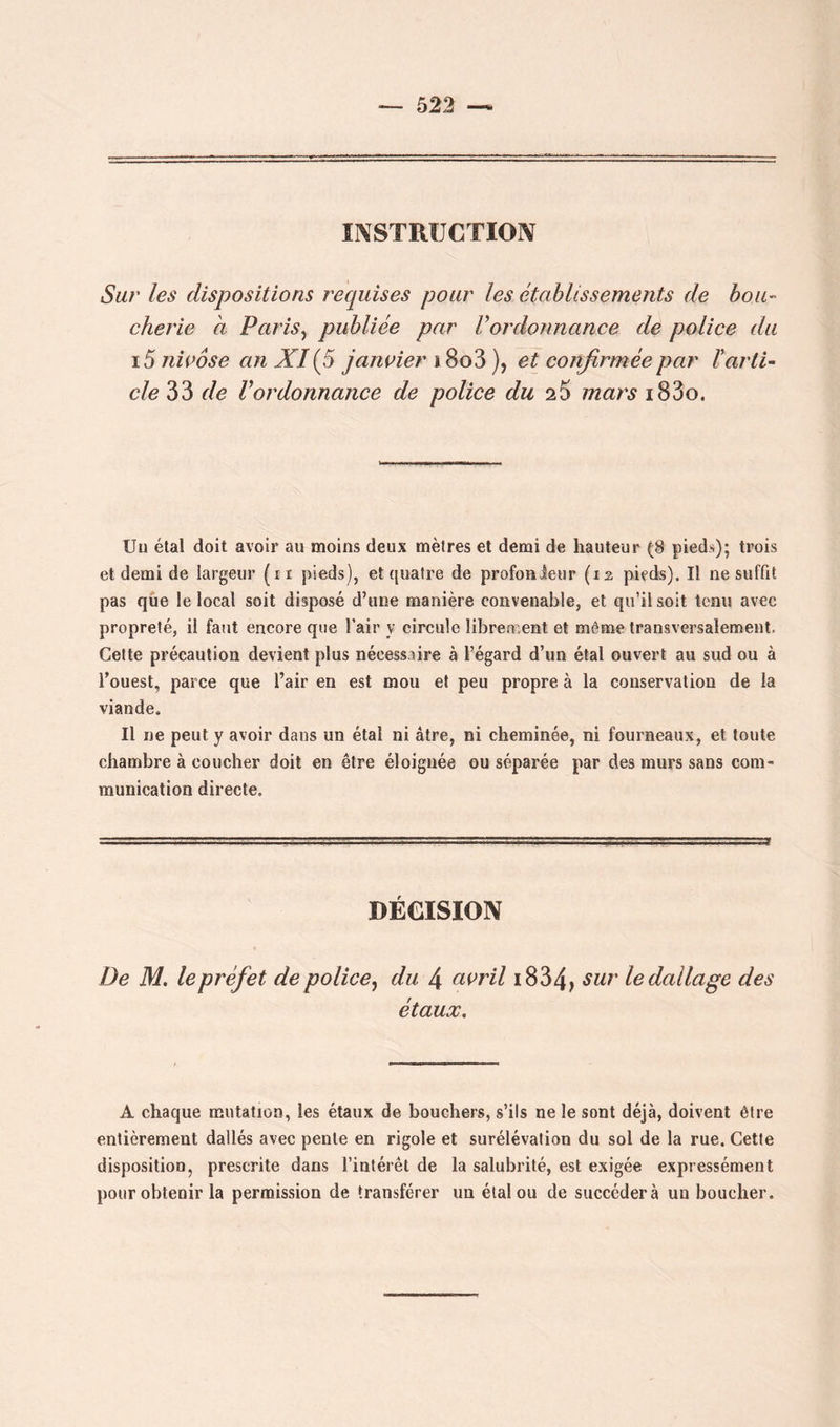 INSTRUCTION Sur les dispositions requises pour les établissements de bou- cherie à PariSy publiée par Vordonnance de police du i5 nivôse an XI {5 janvier i8o3 ), et confirmée par ïarti- cle 33 de Vordonnance de police du 25 mars i83o. Un étal doit avoir au moins deux mètres et demi de hauteur (8 pieds); trois et demi de largeur (ii pieds), et quatre de profonieur (i2 pieds). Il ne suffit pas qûe le local soit disposé d’une manière convenable, et qu’il soit tenu avec propreté, il faut encore que l’air y circule librement et même transversalement. Cette précaution devient plus nécessaire à l’égard d’un étal ouvert au sud ou à Touest, parce que l’air en est mou et peu propre à la conservation de la viande. Il ne peut y avoir dans un étal ni âtre, ni cheminée, ni fourneaux, et toute chambre à coucher doit en être éloignée ou séparée par des murs sans com- munication directe. DÉCISION De M. le préfet de police^ du 4 avril i834, sur le dallage des étaux. A chaque mutation, les étaux de bouchers, s’ils ne le sont déjà, doivent être entièrement dallés avec pente en rigole et surélévation du sol de la rue. Cette disposition, prescrite dans l’intérêt de la salubrité, est exigée expressément pour obtenir la permission de transférer un étalon de succédera un boucher.