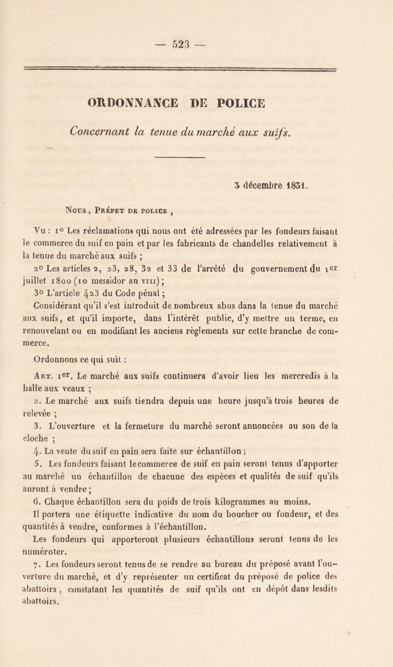 ORDOx\i\A]VCE DE POLICE Concernant la tenue du marché aux suifs. 5 décembre 1831. Nous , Préfet de police , Vu : lo Les réclamations qui nous ont été adressées par les fondeurs faisant le commerce du suif en pain et par les fabricants de chandelles relativement à la tenue du marché aux suifs ; 2° Les articles 2, 28, 28, 82 et 33 de l’arrêté du gouvernement dn juillet 1800(10 messidor an viii) ; 30 L’article 428 du Code pénal ; Considérant qu’il s’est introduit de nombreux abus dans la tenue du marché aux suifs, et qu’il importe, dans l’intérêt public, d’y mettre un terme, en renouvelant ou en modifiant les anciens règlements sur cette branche de com- merce. Ordonnons ce qui suit : Art. ler. Le marché aux suifs continuera d'avoir lieu les mercredis à la halle aux veaux ; 2. Le marché aux suifs tiendra depuis une heure jusqu’à trois heures de relevée ; 3. L’ouverture et la fermeture du marché seront annoncées au son delà cloche ; 4. La vente du suif en pain sera faite sur échantillon ; 5. Les fondeurs faisant lecommerce de suif en pain seront tenus d’apporter au marché un échantillon de chacune des espèces et qualités de suif qu’ils auront à vendre ; 6. Chaque échantillon sera du poids de trois kilogrammes au moins. Il portera une étiquette indicative du nom du boucher ou fondeur, et des quantités à vendre, conformes à l’échantillon. Les fondeurs qui apporteront plusieurs échantillons seront tenus de les numéroter. 7. Les fondeurs seront tenus de se rendre au bureau du préposé avant l’ou- verture du marché, et d’y représenter un certificat du préposé de police des abattoirs , constatant les quantités de suif qu’ils ont en dépôt dans lesdits abattoirs.