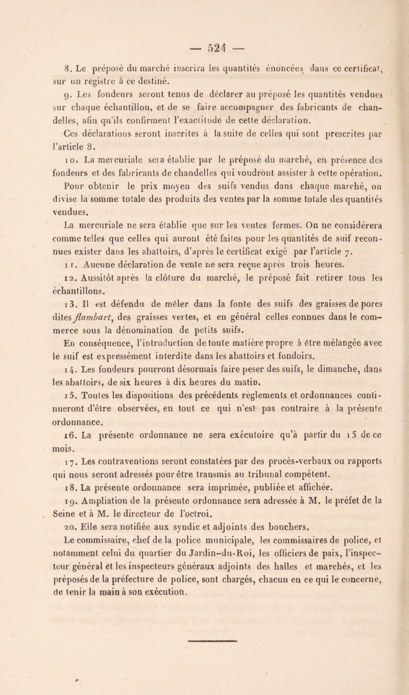 8. Le préposé du marché inscrira les quantités énoncées dans ce certificat, sur un registre à ce destiné. 9. Les fondeurs seront tenus de déclarer au préposé les quantités vendues sur chaque échantillon, et de se faire accompagner des fabricants de chan- delles, afin qu’ils confirment l’exactitude de cette déclaration. Ces déclarations seront inscrites à la suite de celles qui sont prescrites par l’article 8. 10. La mercuriale sera établie par le préposé du marché, en présence des fondeurs et des fabricants de chandelles qui voudront assister à cette opération. Pour obtenir le prix moyen des suifs vendus dans chaque marché, on divise la somme totale des produits des ventes par la somme totale des quantités vendues. La mercuriale ne sera établie que sur les ventes fermes. On ne considérera comme telles que celles qui auront été faites pour les quantités de suif recon- nues exister dans les abattoirs, d’après le certificat exigé par l’article 7. I r. Aucune déclaration de vente ne sera reçue après trois heures. 12. Aussitôt après la clôture du marché, le préposé fait retirer tous les échantillons, 13. Il est défendu de mêler dans la fonte des suifs des graisses de porcs dites flamhart^ des graisses vertes, et en général celles connues dans le com- merce sous la dénomination de petits suifs. En conséquence, l’introduction de toute matière propre à être mélangée avec le suif est expressément interdite dans les abattoirs et fondoirs. 14. Les fondeurs pourront désormais faire peser des suifs, le dimanche, dans les abattoirs, de six heures à dix heures du matin. 15. Toutes les dispositions des précédents règlements et ordonnances conti- nueront d’être observées, en tout ce qui n’est pas contraire à la présente ordonnance. 16. La présente ordonnance ne sera exécutoire qu’à partir du i5 de ce mois. 17. Les contraventions seront constatées par des procès-verbaux ou rapports qui nous seront adressés pour être transmis au tribunal compétent. 18. La présente ordonnance sera imprimée, publiée et affichée. 19. Ampliation de la présente ordonnance sera adressée à M. le préfet de la Seine et à M. le directeur de l’octroi. 20. Elle sera notifiée aux syndic et adjoints des bouchers. Le commissaire, chef de la police municipale, les commissaires de police, et notamment celui du quartier du Jardin-du*Roi, les officiers de paix, l’inspec- teur général et les inspecteurs généraux adjoints des halles et marchés, et les préposés de la préfecture de police, sont chargés, chacun en ce qui le concerne, rte tenir la main à sou exécutioti.