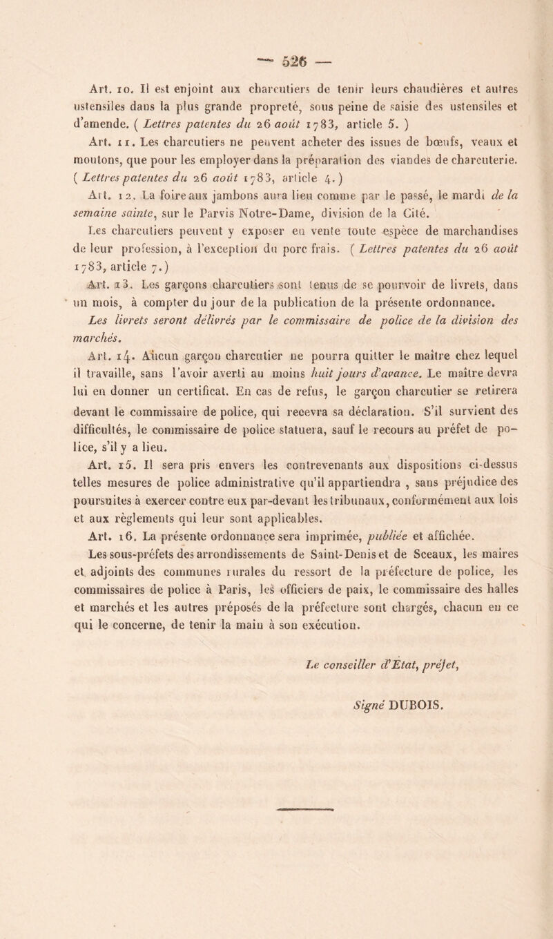 Art. 10, Il est enjoint aux charcutiers de tenir leurs chaudières et autres ustensiles dans la plus grande propreté, sous peine de saisie des ustensiles et d’amende. ( Lettres patentes du 26 août 1783, article 5. ) Art. II. Les charcutiers ne peuvent acheter des issues de bœufs, veaux et moulons, que pour les employer dans la préparation des viandes de charcuterie. { Lettres patentes du 26 août 1783, article 4.) Ait, 12. La foire aux jambons aura lieu comme par le passé, le mardi de la semaine sainte^ sur le Parvis Notre-Dame, division de la Cité. Les charcutiers peuvent y exposer en vente toute espèce de marchandises de leur profession, à l'exception du porc frais. ( Lettres patentes du 26 août 1783, article 7.) Art. i3. Les garçons charcutiers .sont tenus de se pourvoir de livrets, dans * un mois, à compter du jour de la publication de la présente ordonnance. Les livrets seront délivrés par le commissaire de police de la division des marchés. Art. ïl\. Aucun garçon charcnlier ne pourra quitter le maître chez lequel il travaille, sans lavoir averti au moins huit jours dé avance. Le maître devra lui en donner un certificat. En cas de refus, le garçon charcutier se retirera devant le commissaire de police, qui recevra sa déclaration. S’il survient des difficultés, le commissaire de police statuera, sauf le recours au préfet de po- lice, s’il y a lieu. Art. x5. Il sera pris envers les contrevenants aux dispositions ci-dessus telles mesures de police administrative qu’il appartiendra , sans préjudice des poursuites à exercer contre eux pai -devanl les tribunaux, conformément aux lois et aux règlements qui leur sont applicables. Art. 16. La présente ordonnance sera imprimée, publiée et affichée. Les sous-préfets des arrondissements de Saint-Denis et de Sceaux, les maires et, adjoints des communes rurales du ressort de la préfecture de police, les commissaires de police à Paris, les officiers de paix, le commissaire des halles et marchés et les autres préposés de la préfecture sont chargés, chacun eu ce qui le concerne, de tenir la main à son exécution. Le conseiller d'Etat^ pvéjet^ Si^né DUBOIS.
