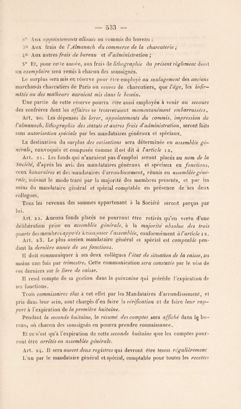 a” Aux appointements alloués au commis du bui’eau ; 30 Aux frais de VAlmanach du commerce de la charcuterie ; 40 Aux autres/raiA de bureau et d'administration; 5° Et, pour ceüe année, aux frais dedu présent règlement àoni un exemplaire sera remis à chacun des soussignés. Le surplus sera mis en réserve pour être employé au soulagement des anciens marchands charcutiers de Paris ou veuves de charcutiers, que bàge^ les infir- mités ou des malheurs auraient mis dans le besoin. Une partie de cette réserve pourra être aussi employée à venir au secours des confrères dont les affaires se trouveraient momentanément embarrassées, Al t. 20. Les dépenses de loyer^ appointements du commis^ impression de l’almanach, lithographie des statuts et autres frais d’administration^ seront faits sans autorisation spéciale par les mandataires généraux et spéciaux. La destination du surplus des cotisations sera déterminée en assemblée gé-. nérale^ convoquée et composée comme il est dit à larticle 12. Art. 21. Les fonds qui n’auraient pas d’emploi seront placés au «om d'e Société, d’après les avis des mandataires généraux et spéciaux en fonctions, ceux honoraires et des mandataires d’arrondissement, réunis en assemblée géné- rale, suivant le mode tracé par la majorité des membres présents, et par les soins du mandataire général et spécial comptable en présence de ses deux collègues. Tous les revenus des sommes appartenant à la Société seront perçus par lui. Art. 22. Aucuns fonds placés ne pourront être retirés qu’en vertu d’une délibération prise en assemblée générale, à la majorité absolue des trois quarts àQimtmhve&appeiés à composer C assemblée, conformément à l’article l'i. Art. 2 3. Le plus ancien mandataire général ei spécial est comptable pen- dant la dernière année de ses fonctions. Il doit communiquer à ses deux collègues l’état de situation de la caisse, tkW moins une fois par trimestre. Cette communication sera constatée par le visa de ces derniers sur le livre de caisse. Il rend compte de sa gestion dans la quinzaine qui précède l’expiration de scs fonctions. Trois commissaires élus à cet effet par les Mandataires d’arrondissement, et pris dans leur sein, sont chargés d’en faire la vérification et de faire leur rap- port à l’expiration de la première huitaine. Pendant la seconde huitaine, le résumé des comptes sera affiché dans Iç bu- reau, où chacun des soussignés en pourra prendre connaissance. Et ce n’est ([u’à l’expiration de seconde huitaine que les comptes pour- ront être arrêtés en assemblée générale. Art. 24. Il ouvert deux registres (\m àQsroni être tenus régulièrement L’un par le mandataire général et spécial, comptable pour toutes les recettes