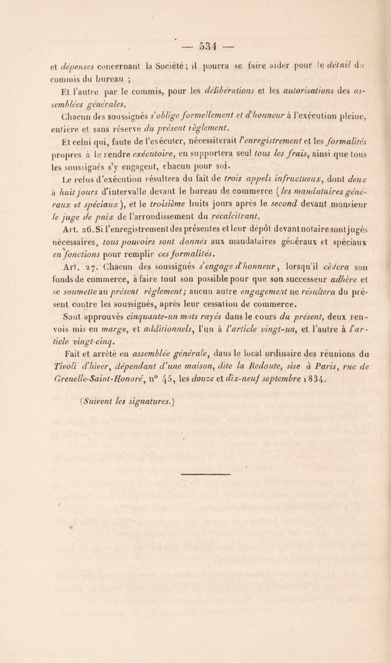 531 — et dépenses concernaiil la Société; il pourra se faire aider pour le détail du connuis du hureau ; Et l’autre par le commis, pour les délibérations et les autorisations des as- semblées générales. Chacun des soussignés s'oblige formellement et d'honneur à l’exécution pleine, entière et sans réserve du présent règlement. Et celui qui, faute de l’exécuter, nécessiterait l'enregistrement et les formalités propres à le rendre exécutoire^ en supportera seul tous les frais^ ainsi que tous les soussignés s’y engagent, chacun pour soi. Le refus d’exécution résultera du fait de trois appels infructueux., dont deux à huit jours d’intervalle devant le bureau de commerce [les mandataires géné- raux et spéciaux), et le troisième huils jours après le second devant monsieur le juge de paix de l’arrondissement du récalcitrant. Art. 26. Si l’enregistrement des présentes etieur dépôt devantnolaire sont jugés nécessaires, tous pomoirs sont donnés aux mandataires géiiéraux et spéciaux en fonctions pour remplir ces formalités. Art. 27. (diacuu des soussignés s'engage d'honneurlorsqu’il cédera son fonds de commerce, à faire tout sou possible pour que son successeur adhère et se soumette diW présent règlement; aucun autre engagement we. résultera du pré- sent contre les soussignés, après leur cessation de commerce. Sont approuvés cinquante-un mots rayés dans le cours du présent, deux ren- vois mis en marge, et additionnels^ l’un à Varlicle vingt-un, et l’autre à l'ar- ticle -vingt-cinq. Fait et arrêté en assemblée générale, dans le local ordinaire des réunions du Tivoli d'hiver, dépendant d’une maison, dite la Redoute, sise à Paris, rue de Grenelle-Saint’Honoré, n® 4^, \qs douze ei dix-neuf septembre (Suivent les signatures.) I