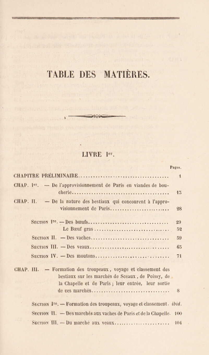 TABLE DES MATIÈRES. LIVRE R'. Pages. CHAPITRE PRÉLIMINAIRE 1 CH AP. I®**. — De rappro\'isionnement de Paris en viandes de bou- cherie 13 CHAP. II. — De la nature des bestiaux qui concourent à l’appro- visionnement de Paris 28 Section P®. —Des bœufs 29 Le Rœuf gras 52 Section IL -—Des vaches 59 Section III. —Des veaux 65 Section IV. — Des moutons 71 CHAP. III. — Formation des troupeaux, voyage et classement des bestiaux sur les marchés de Sceaux, de Poissy, de la Chapelle et de Paris ; leur entrée, leur sortie de ces marchés 8 Section D’®. — Formation des troupeaux, voyage et classement, ibid. Section II. —Des marchés aux vaches de Paris et de la Chapelle. iOO Section III. — Du marché aux veaux 104