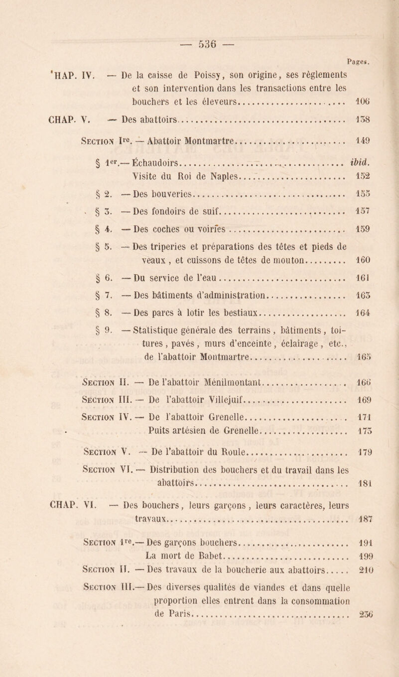 Page*. 'ilAP. IV. De la caisse de Poissy, son origine, ses règlements et son intervention dans les transactions entre les bouchers et les éleveurs 106 CH AP. V. — Des abattoirs 158 Section I*®. — Abattoir Montmartre — 149 § l^r.— Échaudoirs ibid. Visite du Roi de Naples 152 §2. — Des beuveries 155 . § 3. —Des fondoirs de suif 157 § 4, — Des coches ou voirfes 159 § 5. — Des triperies et préparations des têtes et pieds de veaux , et cuissons de têtes de mouton 160 § 6. —Du service de l’eau 161 §7. — Des bâtiments d’administration 165 § 8. —Des parcs à lotir les bestiaux 164 § 9, — Statistique générale des terrains , bâtiments, toi- tures, pavés, murs d’enceinte, éclairage, etc., de l’abattoir Montmartre 165 Section IL — De l’abattoir Ménilmontant 166 Section IîI. — De l’abattoir Villejuif 169 Section IV.— De l’abattoir Grenelle 171 Puits artésien de Grenelle 175 Section V. — De l’abattoir du Roule 179 Section VI. — Distribution des bouchers et du travail dans les abattoirs 181 CHAP. VI. — Des bouchers, leurs garçons, leurs caractères, leurs travaux 187 Section 1»'®.—Des garçons bouchers 191 La mort de Babet 199 Section II. — Des travaux de la boucherie aux abattoirs 210 Section IlL—Des diverses qualités de viandes et dans quelle proportion elles entrent dans la consommation de Paris 236