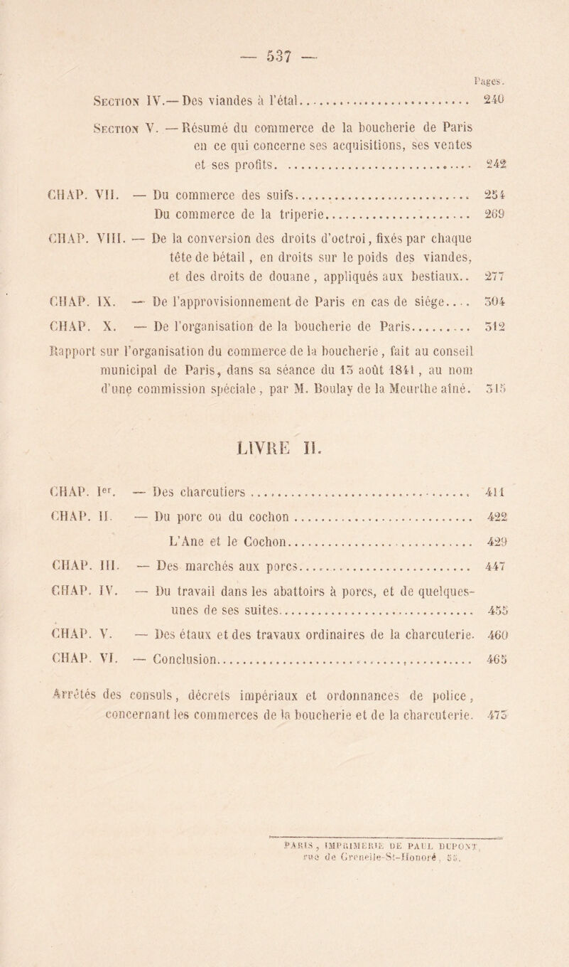 î'ages. Section IV.— Des viandes à l’étal 24U Section V. —Résumé du commerce de la boucderie de Paris en ce qui concerne ses acquisitions, ses ventes et ses profits «— CHAP. VIL — Du commerce des suifs ^54 Du commerce de la triperie 269 CHAP. VIH. — De la conversion des droits d’octroi, fixés par chaque tête de bétail, en droits sur le poids des viandes, et des droits de douane , appliqués aux bestiaux.. 277 rjîAP. IX. — De l’approvisionnement de Paris en cas de siège 504 CHAP. X. — De l’organisation de la boucherie de Paris 512 Rapport sur l’organisation du commerce de la boucherie, fait au conseil municipal de Paris, dans sa séance du 15 août 1841, au nom d’une commission spéciale , par M. Boulay de la Meurlhe aîné. 515 LIVRE II. CHAP. PL — Des charcutiers 411 CHAP. IL — Du porc ou du cochon 422 L’Ane et le Cochon 429 CHAP. HL —Des marchés aux porcs 447 CHAP. IV. — Du travail dans les abattoirs à porcs, et de quelques- unes de ses suites 455 CHAP. V. — Des étaux et des travaux ordinaires de la charcuterie. 460 CHAP. Vf. — Conclusion 465 Arrêtés des consuls, décrets impériaux et ordonnances de police, concernant les commerces de La boucherie et de la charcuterie. 47S , IJIPiinîKr.lL DE PAliE DEPONT, de Greneiie-St-ffoiioré , SG.