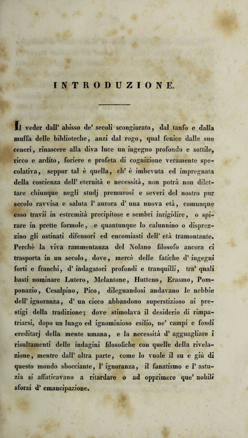 INTRODUZIONE. Il veder dall’ abisso de’ secoli scongiurato, dal tanfo e dalla muffa delle biblioteclie, anzi dal rogo, qiial fenice daUe sue ceneri, rinascere alia diva luce un ingegno profondo e sottile, ricco e ardito, foriere e profeta di cogiiizione verameiite spe- culativa, seppur tal e queUa, cli’ e imbevuta ed impregnata deUa coscienza dell’ eternita e necessita, non potia non dilet- tare cliiunque negli studj premurosi e severi dei nostro piu: secolo ravvisa e saluta 1’ aurora d’ una nuova eta, coinunque esso ti’avii in esti-emita precipitose e sembri inrigidire, o spi- rare in prette formole, e quantunque lo calunnino o disprez- zino gli ostinati difensori ed encomiasti dell’ eta tramontante. Perche la viva rammentanza dei Nolano filosofo ancora ci trasporta in un secolo, dove, merce delle faticlie d’ ingegni forti e franchi, d’ indagatori profondi e tranquilli, tra’ quali basti nominare Lutero, Melantone, Hutteno, Erasino, Pom- ponazio, Cesalpino, Pico, dileguandosi andavano le nebbie dell’ ignoranza, d’ un cieco abbandono superstizioso ai pre- stigi della tradizione; dove stimolava il desiderio di rimpa- triarsi, dopo un lungo ed ignominioso esilio, ne’ campi e fondi ereditarj della mente umana, e la necessita d’ agguagbare i risultamenti deUe indagini filosobche con queUe della rivela- zione, mentre dall’ alti’a parte, come lo vuole il su e giu di questo mondo sbocciante, 1’ ignoranza, il fanatismo e 1’ astii- zia si affaticavano a ritardare o ad opprimere que’ nobili sforzi d’ emancipazioue»