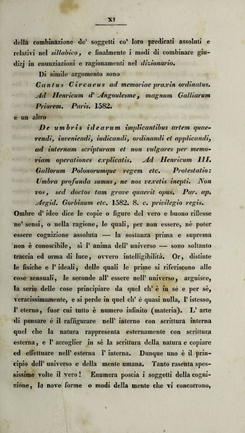 della combmazione de’ soggetti co’ loro predicati 'assoluti e relativi nel sillahico, e finalmente i modi di combinare giu- dizj in enunziazioni e ragionamenti nel dizionarlo. Di simile argomento sono Cantus Circaeus ad memoriae prajcin ordinatus» Ad Henricmn d^ Angoulesme, magnum GalUarum Priorem, Paris, 1582« e iin altro De umhris idearum implicantibus artem quae- rcndiy inveniendi, indicandi, ordinandi et applicandi, ad internam scripturam et non vulgares per memo- riam operationes explicatis. Ad Henricum III, Gallorum Polonorumque regem etc. Protestatio: Umbra profunda sumus, ne nos vexetis inepti. Non vos, sed doctos tam grave quaerit opus. Par, ap, Aegid, Gorbinum etc, 1582. 8. c, privilegio regis, Ombre d’ idee dice le copie o figiire dei vero e buono riflesse ne’ sensi, o nella ragione, le quali, per non essere, ne poter essere cognizione assoluta — la sostanza prima e suprema non e conoscibile, si 1’ anima deli’ universo — sono soltanto traccia ed orma di luce, ovvero iiitelbgibilita. Or, distinte le fisiclie e 1’ ideali, delle quali le prime si riferiscono alie cose sensuali, le seconde ali’ essere nell’ universo, arguisce, la serie delle cose principiare da quel cli’ e in se e per se, veracissimamente, e si perde in quel c5i’ e quasi nulla, 1’ istesso, 1’ eterno, fuor cui tutto e numero infinito (materia). L’ arte di pensare e il raffigurare nell’ interno con scrittura interna quel che la natura rappresenta esternamente con scrittura esterna, e 1’ accoglier in se la scrittura della natura e copiare ed elFettuare nell’ esterna 1’ interna. Dunque uno e il prin- cipio dell’ universo e della mente umana. Tanto rasenta spes- sissime volte il vero I Enumera poscia i soggetti della cogni- zione, la nove forme o modi della mente che vi concorrono,