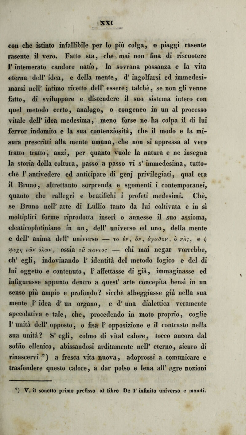 xxt con che istinto infallibile per lo piii colga, o piaggi rasente rasente il vero. Fatto sta, clie>mai non lina di riscuotere r intemerato candore natio, Ia sovrana possanza e la vita eterna dell’idea, e della mente, d’ingolfarsi ed immedesi- marsi nell’ intimo ricetto delP essere; talche, se non gli venne fatto, di s\'iluppare e ^stendere il suo sistema intero con quel metodo certo, analpgo, o congeneo in un al processo vitale deU’ idea medesima, meno forse ne lia colpa il di lui fervor indomito e la sua contenziosita, che il modo e la mi- sura prescritti alia mente umana, che non si appressa al vero ti’atto tratto, anzi, per quanto vuole la natura e ne insegna la storia della coitura, passo’ a passo vi s^^immedesima, tutto- che r antivedere ed anticipare di genj privilegiati, qual era il Bruno, alti’ettanto sorprenda e sgomenti i contemporanei, quanto che rallegri e beatifichi i profeti medesimi. Che, se Bruno nelP arte di Lullio tanto da lui coltivata e in si moltiplici forme riprodotta inseri o aiinesse il suo assioma, eleaticoplotiniano in un, delP universo ed uno, della mente e dell’ anima dell’ universo — ro ivy 6p, ayaO^oy, 6 ySg, e 97 TMy olbyy, ossia t5 Tiayiog — clii mai negar vorrebbe, ch’ egli, indo\^nando P identita dei metodo logico e dei di lui oggetto e contenuto, P alFettasse di gia, immaginasse ed infigurasse appunto dentro a quesP arte concepita bensi in un senso piii ampio e profondo? sicche albeggiasse gia nella sua mente , P idea d’ un organo, e d’ una dialettica veramente specolativa e tale, che, procedendo in moto proprio, coglie r unita deli’ opposto, o fisa P opposizione e il contrasto nella sua unita? S’ egli, colmo di vital calore, tocco ancora dal soffio ellenico, abissandosi arditamente nell’ eterno, sicuro di rinascer^i a fresca vita nuova, adoprossi a comunicare e trasfondere questo calore, a dar polso e lena all’ egre nozioni