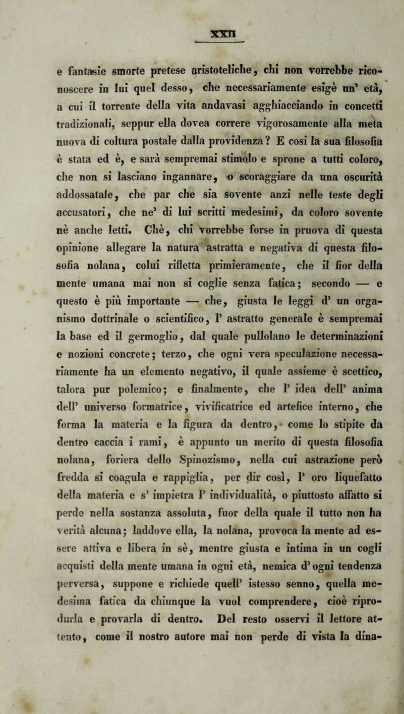 e fantasie smorte pretese sristoteKche, chi non vorrebbe rico- noscere in Iui quei desso, che necessariamente esige nn’ eta, a cui il torrente della vita andavasi agghiacciando in concetti tradizionali, seppur ella dovea correre vigorosamente alia meta niiova di coitura postale dalla providenza ? E cosi la sua blosoiia e stata ed e, e sara sempremai stimolo e sprone a tutti coloro, clie non si lasciano ingannare, o scoraggiare da una oscuritik addossatale, che par che sia sovente anzi nelle teste degli accusatori, che ne* di lui scritti medesimi, da coloro sovente ne anclie letti. Che, chi Vorrebbe forse in pruova di questa opinione allegare la natura astratta e negativa di questa filo- solia nolana, colui rifletta primieramente, che il fior della mente umana mai non si coglie senza fatica; secondo — e questo e piu importante — che, giusta le leggi d’ un orga- nismo dottrinale o scientilico, P astratto generale e sempremai Ia base ed il germoglio, dal quale pullolano le determinazioni e nozioni concrete; terzo, che ogni vera speculazione necessa- riamente ha un elemento negativo, il quale assieme e scettico, talora pur polemico; e finalmente, che P idea dell’ anima dell* universo formatrice, viWficatrice ed artefice interno, che forma la materia e la figura da dentro,* come lo stipite da dentro caccia i rami, e appunto un merito di questa hlosofia nolana, foriera dello Spinozismo, nella cui astrazione pero fredda si coagula e rappiglia, per dir cosl, P oro liquefatto della materia e s* impietra P individualita, o piuttosto affatto si perde nella sostanza assoluta, fuor della quale il tutto non ha verita alcuna; laddove ella, la nolana, provoca la mente ad es- sere attiva e libera in se, mentre giusta e intima in un cogli acquisti della mente umana in ogni eta, nemica d* ogni tendenza perversa, suppone e ricliiede quelP istesso senno, quella me- desima fatica da chiunque la vuol comprendere, cioe ripro- durla e provarla di dentro. Del resto osservi il lettore at- tento, come ii nostro autore mai non perde di vista la dina-