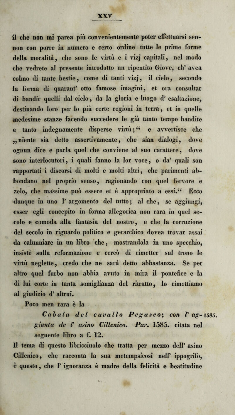 non con porre in numero e certo ordine tutte le prime forme della moralita, clie sono le virtu e i \:izj capitali, nel modo clie vedrete al presente introdotto un ripentito Giove, cli’ avea colino di tante bestie, come di tanti vizj, il cielo, secondo Ia forma di quarant’ otto famose imagini, et ora consultar di bandir quelli dal cielo, da la gloria e luogo d’ esaltazione, destinando loro per lo piu certe regioni in terra, et in quelle medesime stanze facendo succedere le gia tanto tempo bandite e tanto indegnamente disperse virtii;^^ e awertisce che ,,niente sia detto assertivamente, clie sian dialogi, dove ognun dice e paria quel che conviene al suo carattere, dove sono interlocutori, i quali fanno la lor voce, o da’ quali son rapportati i discorsi di molti e molti altri, che parimenti ab- bondano nel proprio senso, ragionando con quel fervore e zelo, che massime pub essere et e appropriato a essi.^^ Ecco dunque in uno 1’ argomento dei tutto; al che, se aggiungi, esser egli concepito in fonna allegorica non rara in quel se- colo e comoda alia fantasia dei nostro, e che la corruzione dei secolo in riguardo politico e gerarchico dovea trovar assai da calunniare in un libro che, mostrandola in uno speccliio, insiste sulla reformazione e cercb di rimetter sui trono le viitii neglette, credo che ne sara detto abbastanza. Se per altro quel furbo non abbia avutoi in mira il pontefice e la di lui corte in tanta somiglianza dei ritratto, lo rimettiamo al giudizio d’ altrui. Poco men rara e la Cahala dei cavallo Pegaseo; con V gumia de V asino Cillenico, Par» 1585. citata nel seguente libro a f. 12. Il terna di questo libricciuolo che tratta per mezzo dell’ asino Cillenico, che racconta la sua metempsicosi nell’ ippogrifo, e questo, che 1’ ignoranza e madre della felicita e beatitudine