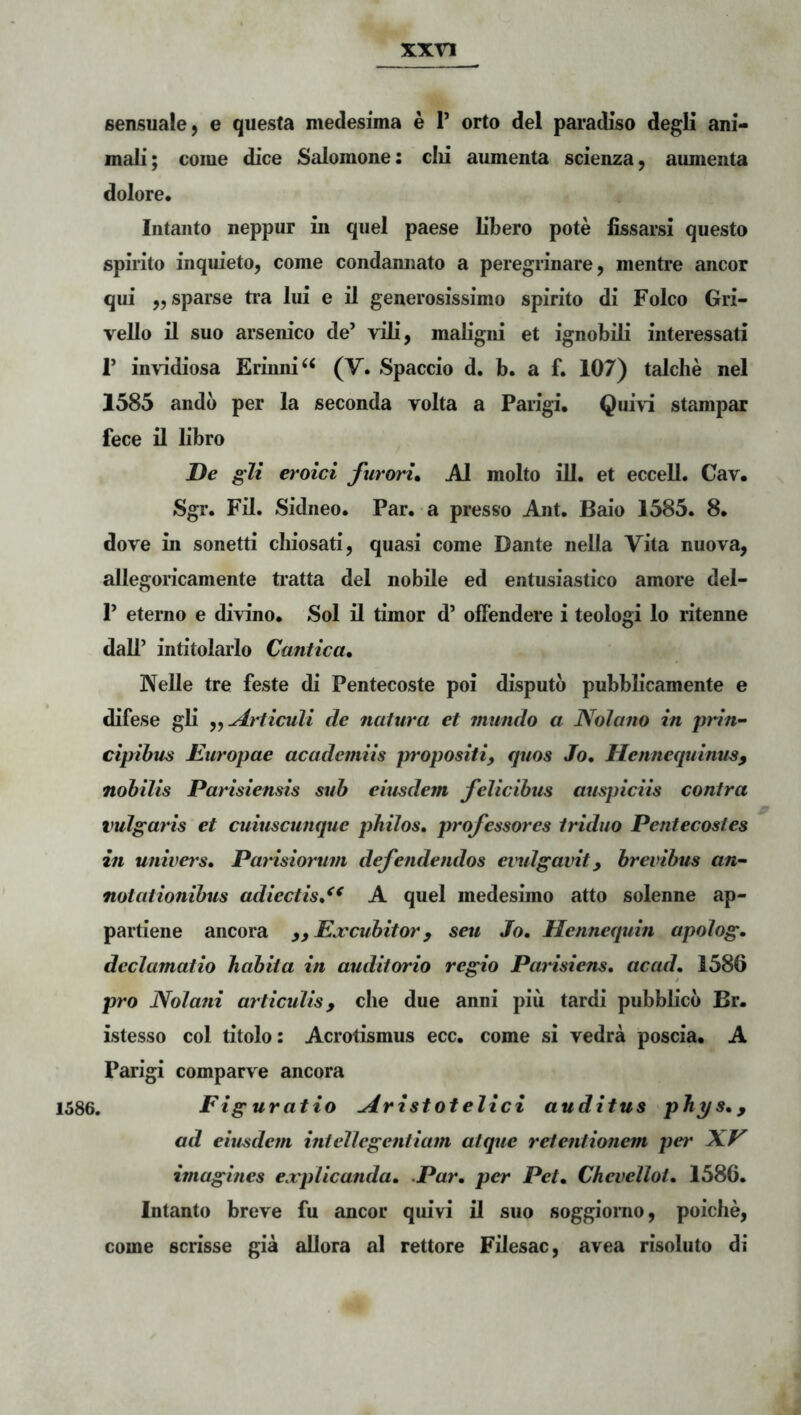 sensuale 9 e questa medesima e P orto dei paradiso degii ani- mab*; come dice Salomone: clii aumenta scienza, aumenta dolore. lutanto neppur in quel paese libero pote iissarsi questo spirito inquieto, come condamiato a peregrinare, mentre aneor qui ,, sparse tra lui e il generosissimo spirito di Folco Gri- vello il suo arsenico de’ vili, maligni et ignobili interessati r invidiosa Erinni^^ (V. Spaccio d. b. a f. 107) talche nel 1585 andb per la seconda volta a Parigi. Qui^t stampar fece il libro De gli eroici furoru AI molto ill. et eccell. Cav. Sgr. Fil. Sidneo. Par. a presso Ant. Baio 1585. 8. dove in sonetti cliiosati, quasi come Dante nella Vita nuova, allegoricamente ti’atta dei nobile ed entusiastico amore del- 1’ etemo e di\:Ino. Sol il timor d’ offendere i teologi lo ritenne dall’ inritolarlo Cantica. Nelle tre feste di Pentecoste poi disputo pubbHcamente e difese gli Articuli de natura et mundo a Nolano in prin- cipibus Europae academiis propositi, quos Jo. Hennequinus, nobilis Parisiensis sub eiusdem felicibus auspiciis contra vulgaris et cuiuscunque philos. professores tAdiio Pentecostes in univers. PaAsiorum defendendos eindgavit, brevibus an- notationibus adiectis,^^ A quel medesimo atto solenne ap- partiene ancora ,, Ea^cubitor, seu Jo. Hennequin apolog. declamatio habita in auditorio regio Parisiens, acad. 1586 pro Nolani articulis, clie due anni piu tardi pubblicb Br. istesso coi titolo: Acrotismus ecc. come si vedra poscia. A Parigi comparve ancora 1586. Figuratio Aristotelici auditus phys., ad eiusdem intellegentiam atque retentionem per NV imagines e.xplicanda. .Par. per Pet. Chevellot. 1586. Intanto breve fu aneor quivi il suo soggionio, poiche, come scrisse gia aUora al rettore Filesac, avea risoluto di