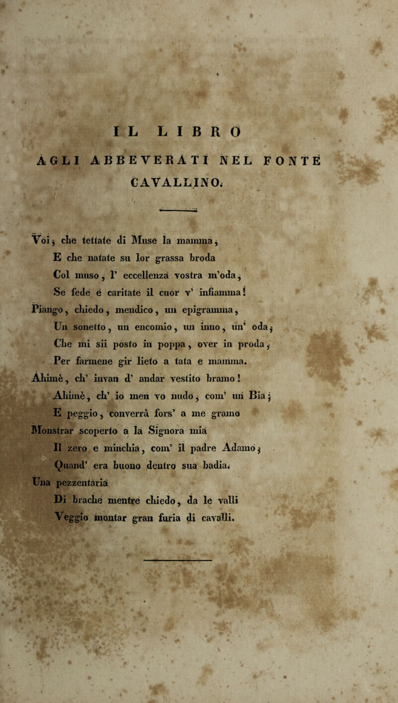 AGLl ABReVERATI NEL FONTE CAVALLINOi Voij clie tettate di Muse Ia mainina^ E che natate sii lor grassa broda Coi muso, r eccellenza vostra m’oda ^ Se fede, e caritate il ciior v’ infiammal Piang-o, cliiedo, mendico, «h epigraimria, Un sonetto, uri encomio, lui inno ^ liii* oda j Clie mi sii posto iii poppa, over in proda^ ' Per farmene gir lieto a tata e mamma. Aliim^, ch’ invan d’ andar vestito bramo! Aliime, cb’ io meri vo nudo^ com’ lui Biaj E peggio, converra fors’ a me gi^amo IMonstrar scoperto a la Signora mia II zero e mincbia, com’ il padre Adamo j . Qiiand’ era buono dentro sua badia. Una pezzentariri Di bracbe mentre cbiedo, da le valli Veggio moutar gran furia di cavalli. <■