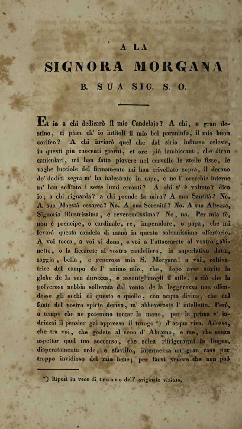 A LA SIGNORA MORGANA B. S U A SIG. S. 0. Et io a clii deJicari 11 mlo Candelajo? A clii, o gran de- stino , ti piace ch’ io intitoli il mio bel paraniiifo, il mio buoil corifeo ? A clii inviari qiiel clie dal sirio infliisso celeste, in cjiiesti pii cuocenti g-iorni, et ore pii lambiccanti, clie dicon caniculari, mi baii fatto piovere iiel cervello le stelle fisse, le vaglie Incciole dei liimainento mi han crivellato sopra, il decano de’ dodici segiii in’ Iia balestrato in capo, e ne 1’ oreccliie interne m’ ban soffiato i sette liuni erranti? A clii s’ k voltato? dico io; a clii rigiiarda? a clii prende la mira? A siia Santita? No. A siia Maesta cesarea? No. A sua Serenita ? No. A sua Altezza, Signoria illustrissima, e reverendissima? No, no. Per mia non 6 preiicipe, o cardinale, re, imperadore, o papa, cbe mi levara questa candela di mano in questo soleimissimo offertorio. A voi tocca, a voi si doila, e vdi o Fattaccarete al vostro gabi-* netto, o la ficcarete al vostro caiideliero, in superlativo dotta, saggia , bella , e generosa mia S. IMorgaiia! a voi ^ colliva- trice dei campo de 1’ animo mio, cbe, dopo aver attrite le glebe de la sua diirezza, e assottigliatogli il stile, a ci6 cbe la polverosa nebbia soUevata dal vento de la leggerezza non offen- desse gli occbi di questo e quello, cou accpia divina, cbe dal fonte dei vostro spirto deriva, m’ abbeveraste 1’ intelletto. Per5, a tcmpo cbe ne poteimno loccar Ia mano, per la pruna v’ in- drizzai li pensier gai appresso il tniogo *) d’ aequa viva. Adesso, die tra voi, cbe godete al seno d’ Abramo, e me, cbe senza aspettar quel tuo soccorso, cbe solea rifrigerarmi la lingua, disperatamente ardo, e sfavillo, intermezza un gran caos pur troppo invidioso dei mio bene; per farvi vedere cbe non pu6 Riposi ia vece di tronco dell’ originale vlzloso.