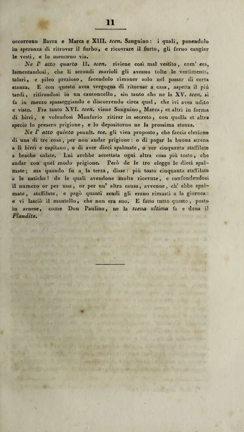 occorrono Barra e Marea e XIII. scen. Sanguino: i quali, ponendolo in speranza di rilrovar il furbot e ricovrare il furto, gli feruo cangiar le vesti, e lo menorno via. Ne r atto quarto II. scen^ riviene cosi mal vestito, com’ cra, lamentandosi, che li sccondi marioli gli aveano tolte le vestimenta, talari, e pileo prezioso, facendolo ilmaner solo nel passar di certa stanza. E con questo avea vergogna di ritornar a casa, aspeita il piu tardi, ritirandosi in un canloncello, sin tanto che ne la XV. scen, si fa in mezzo spasseggiando e discorrendo circa quel, che ivi avea udito e visto. Fra tanto XVI. scen, viene Sanguino, Marea j et altri in forma di hirri, e volendosi Manfurio ritirar in secreto j con quella et altre specie lo presero priglone j e lo depositorno ne la prossima stanza. Ne V atto quinto penult. sce, gli vien proposto j che faccia elezione di una di tre cose , per non andar priglone : o di pagar la buona strena a li hirri e capitano , o di aver dieci spalmate , o ver cinquanta staffilate a brache calate. Lui arcbbe acceltata ogni altra cosa piu tosto, che andar con quel modo prigioue. Pero de le tre elegge le dieci spal- mate; ma quando fii a^ la terza, disse : piu tosto cinquanta staffilate a le uatiche! de le quali avendone molte ricevute, e confondendosi il numero or per una, or per un’ altra causa, avvenne, ch’ ebbe spal- mate , staffilate, e pago quanti scudi gli erano rimasti a la giornea : e vi lasclo il mantello, che non era suo. E fatto tutto questo, posto in arnese, come Dou Paulino, ne la scena ultima fa e dona il Plaudite,