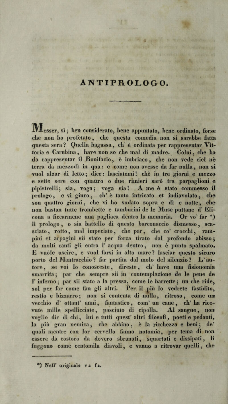 ANTIPROLOGO 31esser, sl; beii considerato, bene appnntato, bene ordinato, forse clie lion Iio profetato, cLe questa coinedia non si sarebbe fatta questa sera ? Ouella bagassa, ch’ e ordinata per rappresentar Vit- toria e Cariibiiia, have non so cbe inal di madre. CoJiii, cbe ha da rappresentar il Boiiifacio, ^ imbriaco, clie non vede ciel ne terra da mezzodi in qua: e come non avesse da far nulla, non si vuol alzar di letto; dice: lasciatemi! cli6 iii tre g^ioriii e mezzo e sette sere con quattro o due rimieri saro tra parpagiioni e pipistrelli; sia_, voga; voga sia! A me 6 stato commesso il prologo, e vi giuro, ch’ 6 tanto intricato et indiavolato, che son quattro giorni, che vi ho sudato sopra e di e notte, clie non bastan tutte trombette e tamburini de le IMiise puttane d’ Eli- coiia a ficcarmene una pagliaca dentro la memoria. Or vo’ far il prologo, o sia battello di questo barconaccio dismesso, sca~ sciato, rofto, mal impeciato, che par, che co’ crocchi, ram- pini et arjiagini sii stato per forza tirato dal jirofondo abisso; da molti cauti gli entra 1’ aequa dentro, non h puiito spalmato. E vuole uscire, e \mol farsi iii alto mare? lasciar cpiesto sicuro porto dei Mantracchio ? far partita dal molo dei silenzio? L’au- tore, se voi lo conosceste, direste, ch’ have ima fisionomia sinarrita; par che sempre sii in coiitemplazione de le pene de r inferno; par sii stato a la pressa, come le barrette; un che ride, sol per far come fan gli altri. Per il |iiu lo vedrete fastidito, restio e bizzarro; non si contenta di nulla, ritroso, come uii vecchio d’ oltant’ anni, fantastico, com’ un cane, ch’ ha rice- viite mille spellicciale, pasciuto di cipolla. AI sangue, no» voglio dir di chi, lui e tutti quest’ altri lilosofi, poeti e pedanti, la pili gran neinica, che abbino, ^ la ricchezza e beni; de’ quali mentre con lor cervello fanno notomia, per terna di non essere da costoro da dovero sbranati, scpiartati e dissi])ati, li fiiggono come centomila diavoli, e vanno a ritrovar qiielli, che *) Nejr origiuale va f*.