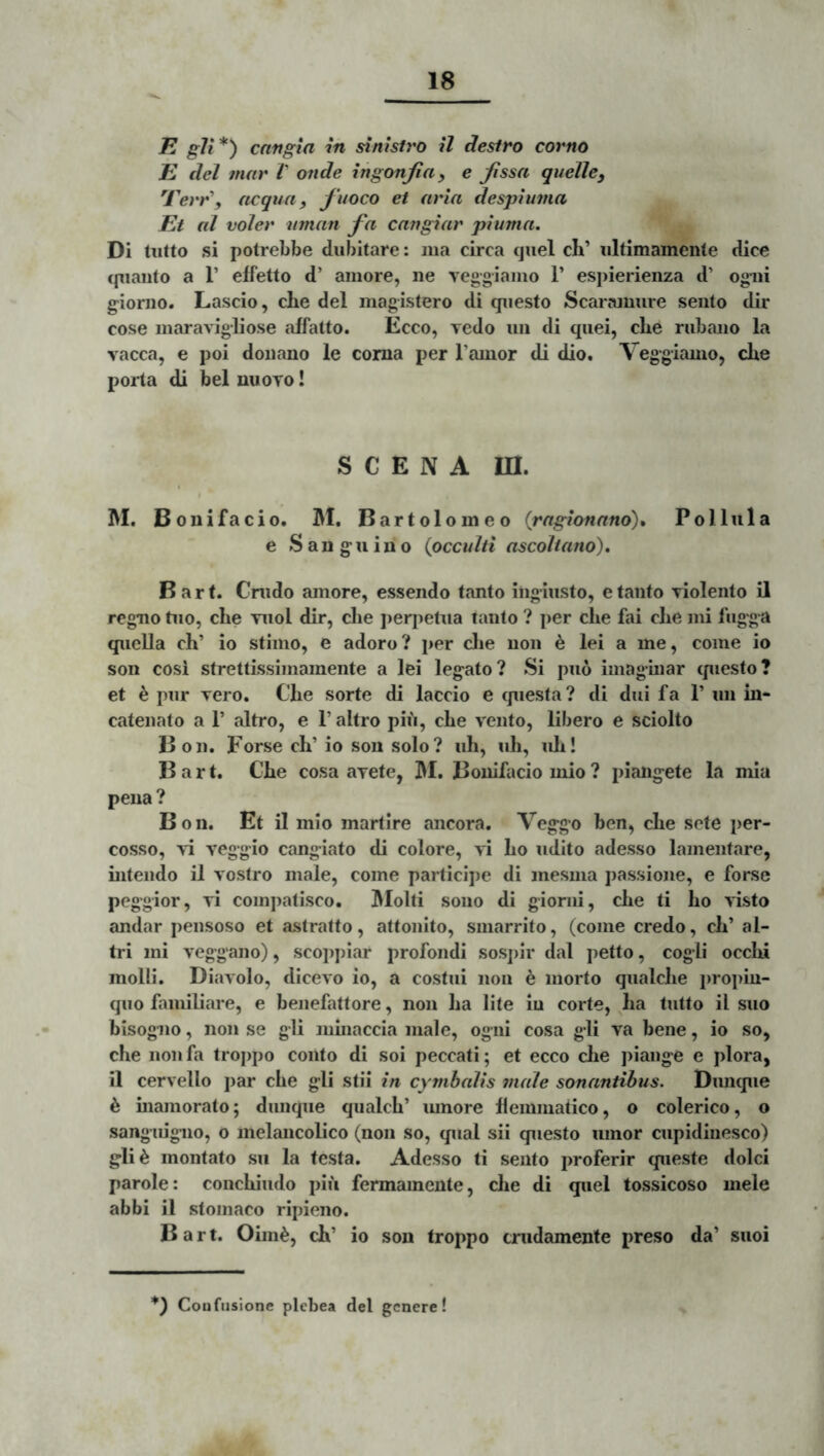 K gVi*^ cnngia in sinistro il destro corno E dcl mar V onde ingonfia^ e Jissa quellcy 'rerr\ dcgun, fuoco et aria despiuina Et al voler iiman fa cangiar piuma. Di tiitto si potrebbe dubitare: lua circa quel ch’ iiltimamente dice cpiaiito a r effetto d’ amore, ne veggiamo 1’ espierienza d’ ogni giorno. Lascio, che dei magistero di questo Scaramure sento dir cose maravigliose affatto. Ecco, Tedo un di quei, cbe rubano la vacca, e poi donano le coma per Tauior di dio. Veggiamo, cbe porta di bel uuoto ! S C E N A m. M. Boni facio. M. Bartolomeo (rngionano)» Pol lui a e Sanguino {occulti ascoltano), B a r t. Crudo amore, essendo tanto ingiusto, e tanto violento il regno tuo, cbe niol dir, cbe ])eri)etua tanto ? per clie fai cbe mi fugga quella cb’ io stimo, e adoro? per clie non h lei a me, come io son cosi strettissimamente a lei legato? Si puo imaginar cpiesto? et h, pur vero. Cbe sorte di laccio e questa? di dui fa 1’ un in- catenato a 1’ altro, e 1’ altro piu, cbe vento, libero e sciolto 13 on. Forse cb’io son solo? ub, ub, uli! B a r t. Cbe cosa avete, 3M. Bouifacio mio ? piaiigete la mia pena ? Bon. Et il mio martire ancora. Veggo ben, cbe sete per- cosso, vi veggio cangiato di colore, vi bo udito adesso lamentare, intendo il vostro male, come participe di mesiiia passione, e forse peggior, vi coinpatisco. IMolti sono di giomi, cbe ti bo Avsto andar pensoso et astratto, attonito, smarrito, (come credo, cb’ al- tri mi veggano), scopj)iar profondi sospir dal petto, cogli occbi molii. Diavolo, dlcevo io, a costui non e morto qualcbe propin- quo familiare, e benefattore, non ba lite in corte, ba tutto il suo bisogno, non se gli minaccia male, ogni cosa gli va bene, io so, cbe non fa troppo conto di soi peccati; et ecco clie jiiange e plora, il cervello par cbe gli stii in cymbalis male sonantibus. Dunque 6 inamorato; dunque qualcb’ mnore bemmatico, o colerico, o sangiugiio, o inelancolico (non so, qual sii questo umor cupidiiiesco) gli^ montato su la testa. Adesso ti sento proferir queste dolci parole: concbiudo piu fermamente, cbe di quel tossicoso mele abbi il stomaco ripieno. Bart. Oim^, cb’ io son troppo crudamente preso da’ suoi *) Coufusione plcbea dei genere!