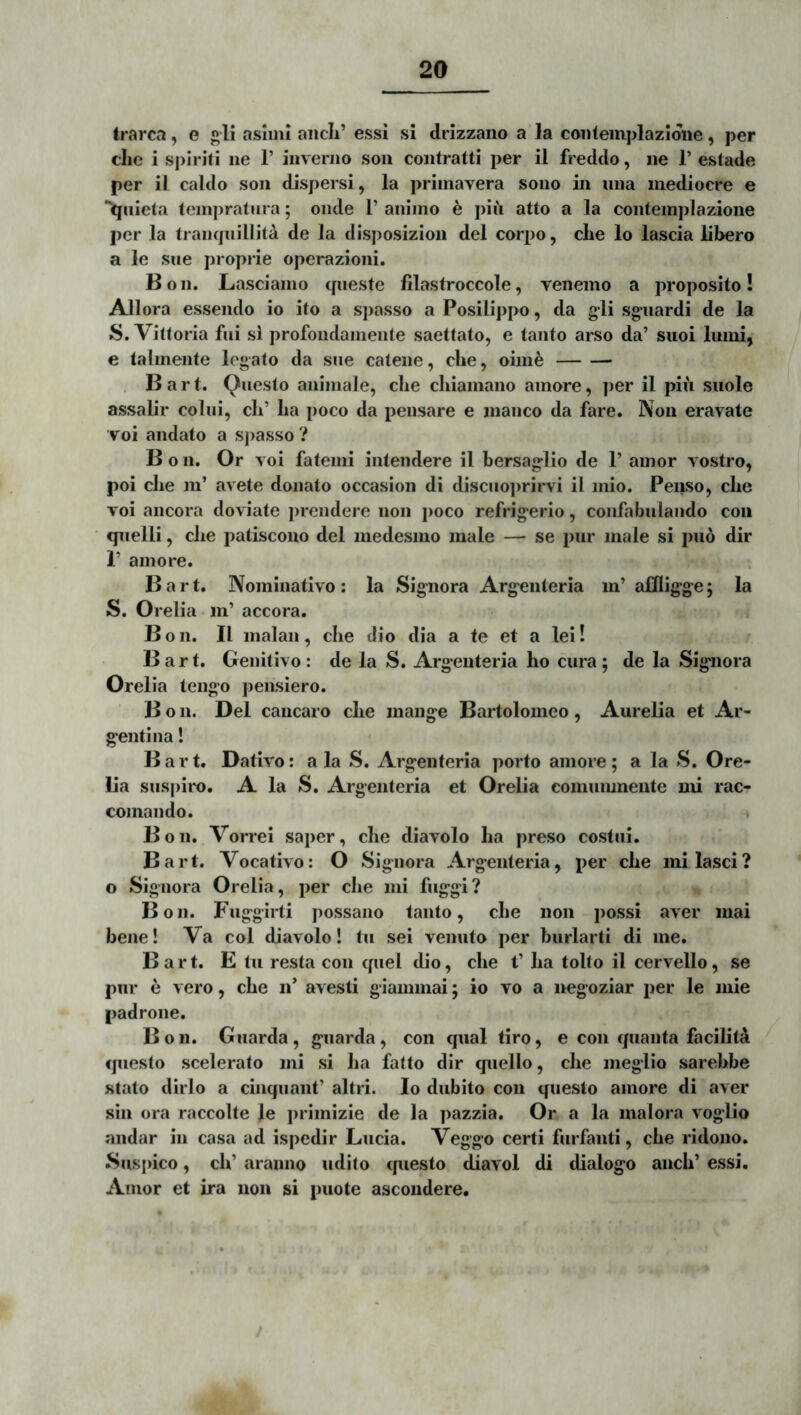 trarca, e gli asliiii aiicli’ essi si drizzano a la coiileinplazldiie, per clie i spiriti ne 1’ invenio son contratti per il freddo, ne 1’ estade per il caldo son dispersi, la priinavera sono in una mediocre e “^nlela (einpratura; onde 1’ animo h piii atto a la contemplazione per la Irampiillita de la disposizion dei corpo, che lo lascia libero a le sue proprie operazioni. Bon. Lasciaino queste filastroccole, venemo a proposito! Allora essendo io ito a spasso aPosilippo, da gli sgnardi de la S. Vittoria fui sl profondamente saettato, e tanto arso da’ suoi liimi, e talmente legato da sne catene, clie, oiine , Bart. Questo animale, clie chiamano amore, ])er il piii suole assalir colui, cli’ La poco da pensare e manco da fare. Non eravate voi andato a spasso ? B o n. Or voi fatenii intendere il bersaglio de 1’ amor vostro, poi clie ni’ avete donato occasion di disciioprirvi il mio. Penso, clie voi ancora doviate prendere non jioco refrigerio, confabulando coii qnelli, clie patiscouo dei medesmo male — se pur male si puo dir r amore. B a r t. Nominativo : la Signora Argenteria m’ affligge; la S. Orelia • m’ accora. Bon. Il malan, clie dio dia a te et a lei! » Bart. Genitivo : de la S. Argenteria ho cura ; de la Signora Orelia lengo pensiero. B o n. Del cancaro cLe mange Bartolomeo, Aurelia et Ar- genti na ! Bart. Dativo: ala S. Argenteria porto amore; a la S. Ore- lia suspiro. A la S. Argenteria et Orelia eomumnente mi rac- comando. * Bon. Vorrei saper, clie diavolo La preso costiii. Bart. Vocativo: O Signora Argenteria, per cLe milasci? o Signora Orelia, per clie mi fuggi? Bon. Fuggirti possano tanto, cLe non possi aver mai bene! Va coi diavolo! tu sei venuto per burlarti di me. Bart. E tu resta con quel dio, cLe t’ La tolto il cervello, se pur e vero, cLe n’ avesti giamiucd; io vo a negoziar per le mie padrone. B o 11. Giiarda, guarda, con qual tiro, e con quanta faciLta questo scelerato mi si La fatto dir quello, cLe meglio sarebbe stato dirlo a cinquant’ altri. Io dubito con questo amore di aver sin ora raccolte le primizie de Ia pazzia. Or a la maiora voglio andar in casa ad ispedir Lucia. Veggo certi furfanti, cLe ridono. Suspico, cL’ aranno udito cpiesto diavol di dialogo ancL’ essi. Amor et ira non si puote ascoudere. /