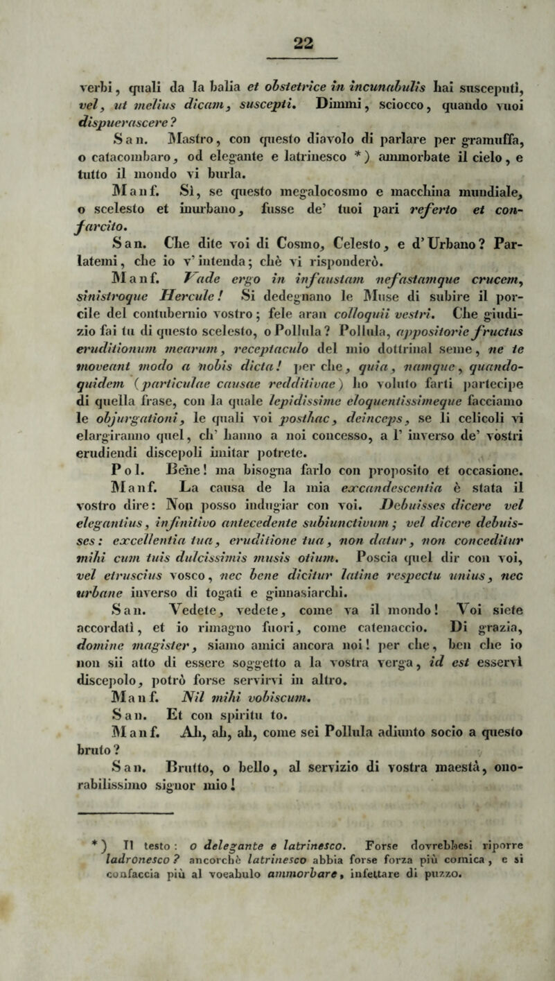 verbi, qiiall da Ia balia et ohstetrtce in incunahulis hal siiscepiiti, vel, ut melius dicam, suscepti* Dimmi, sciocco, qiiaudo vuoi dispuerascere ? S a n. IMastro, coii cpiesto diavolo di pariare per g‘ramiifTa, o calacoiubaro, od elegante e latriuesco *) ammorbate il cielo, e tiitto il moiido vi burla. JMaiif. Si, se cpiesto meg^alocosmo e maccliina imiiidiale, o scelesto et inurbano, fnssc de’ Inoi pari referto et con- farcito. 8an. Clie dite voi di Cosmo, Celesto, e d’Urbano? Par- latemi, cbe io v’intenda; cbe vi rispondero. IManf. Vade ergo in infaustam nefastamque crucem, sinistroque Hercule! Si dedegnano le IMiise di subire il por- cile dei contubernio vostro; fele aran colloquii vestri. Cbe giudi- 7A0 fai tu di cpiesto scelesto, oPolIula? Polliila, appositorie fructus etmdiiionujn mearum, receptaculo dei inio dottrinal seine, ne te moveant modo a nobis dicta! ]>er cbe, quia, namque, quando- quidem {particulae causae redditivae) bo voluto farti ])arteclpe di quella frase, con la quale lepidissime eloquentissimeque facciamo le objurgationi, le quali voi posthac, deinceps, se li celicoli ai elargiranno quel, cb’ banno a noi concesso, a 1’ inverso de’ vostri erudiendi discejioli unitar i)otrete. Pol. Beiie! ma bisogna farlo con proposito et occasione. IManf. La causa de la mia eoecandescentia ^ stata il vostro dire: Non posso indugiar con voi. Debuisses dicere vel elegantius, infinitivo antecedente subiunctivum ; vel dicere debuis- ses: excellentia tua, eruditione tua, non datur, non conceditur mihi cum tuis dulcissimis 7nusis otium, Poscia quel dir con voi, vel etruscius vosco, nec bene dicitur latine respectu unius, nec urbane inverso di togati e ginnasiarcbi. San. Vedete, vedete, come va il mondo! Voi siete accordati, et io rimagno fuori, come catenaccio. Di grazia, domine magister, sianio amici ancora noi! jier cbe, ben cbe io non sii atto di essere soggetto a la vostra verga, id est esservl discepolo, potro forse servini in altro. M a n f. Nil 7nihi vobiscu7n. San. Et con spiritu to. ]M a n f. Ali, ab, ab, come sei PoUnla adimito socio a questo bruto ? San. Brutto, o bello, al servizio di vostra maesta, ono- rabilissimo signor inio! ♦) T1 testo; O delegante e latrinesco. Forse dovrebloesi riporre ladronesco ? ancorchi: latrinesco abbia forse forza piu comica , e si coafaccia piu al vocabulo ammorhare % iufeltare di piizzo.