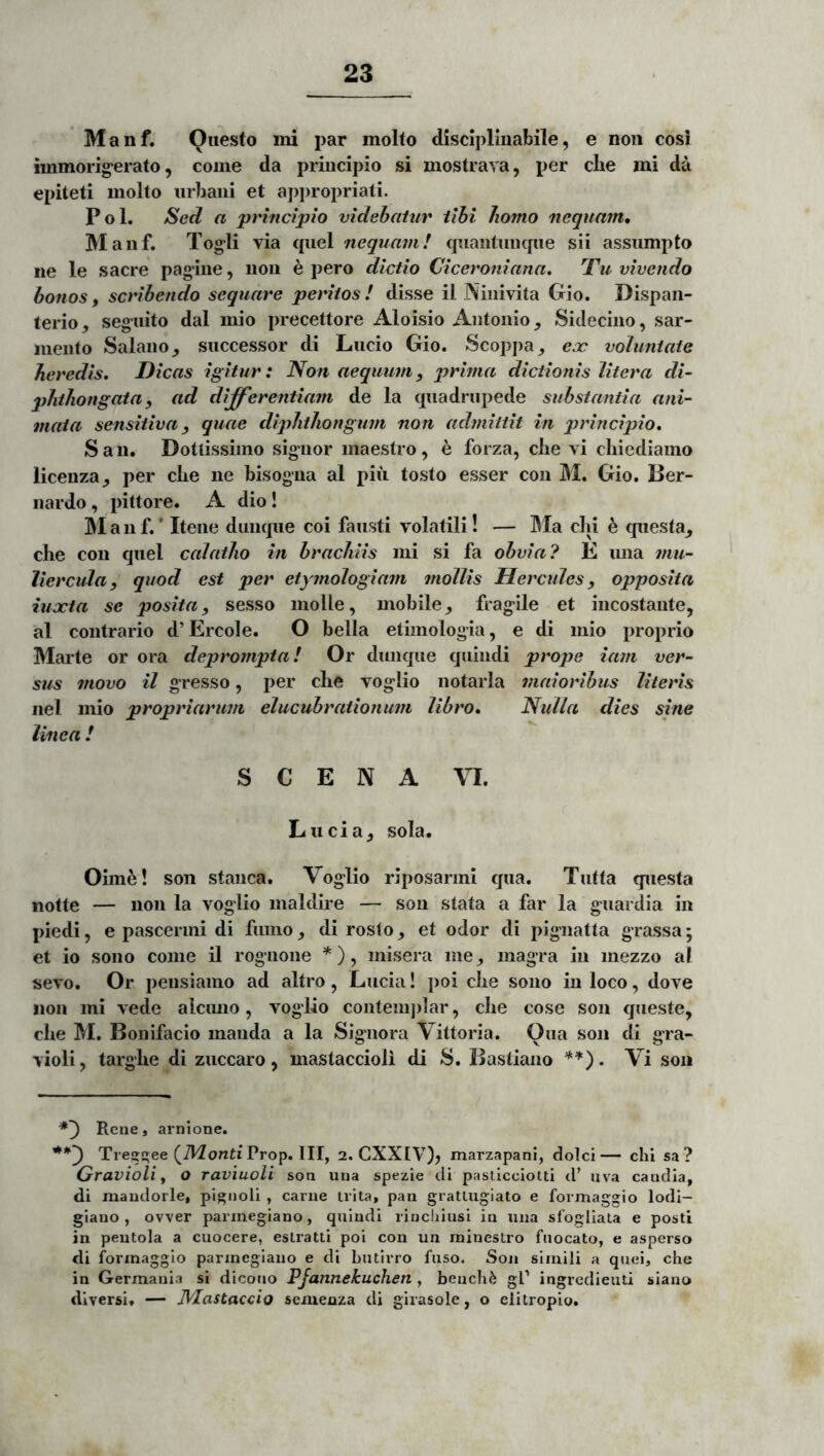 Manf. Oiiesto ini par molfo disciplinabile, e non cosi immorig^erato, come da principio si mostrava, per cbe mi da epiteti molto urbani et appropriati. Pol. Sed a principio videbatur tibi homo nequam, M anf. Togli via quel nequam! cpiantimqiie sii assumpto ne le sacre pagiue, non e pero dictio Ciceroniana, Tu vivendo bonos, scribendo sequare peritos! disse il Ninivita Gio. Dispan- terio, seguito dal mio precettore Aloisio Antonio, Sidecino, sar- mento Salano_, successor di Lucio Gio. Scoppa^ eoe voluntate heredis. Dicas igitur: Non aequum, prima dictionis Utera di- phthongatay ad differentiam de la quadrupede substantia ani- mata sensitiva, quae diphthongum non admittit in principio, S a 11. Dottissimo signor maestro, e forza, clie vi chiediamo licenza_, per clie ne bisogna al piii tosto esser con M. Gio. I3er- iiardo , pittore. A. dio ! ]M a n f.' Itene diinque coi fausti volatili! — IMa clii e questa^ che con quel calatho in brachiis mi si fa obvia? E una inu- liercula, quod est per etymologiam mollis Hercidcs, opposita iuxta se posita, sesso molle, mobile^ fragile et incostante, al contrario d’ Ercole. O bella etimologia, e di mio proprio Marte or ora deprompta! Or dunque quindi prope iam ver- sus movo il gresso, per clie voglio notarla maioribus literis iiel mio propriarum elucubrationum libro. Nulla dies sine linea ! S C E N A VI. Lucia^ sola. Oime! son stanca. Voglio riposarmi qua. Tutta questa notte — non la voglio maldire — son stata a far la guardia in piedi, e pascermi di fumo, di rosto, et odor di pignatta grassa; et io sono come il rognone *), misera me, magra in mezzo al sevo. Or pensiamo ad altro, Lucia! poi cbe sono in loco, dove non mi vede alcuno, voglio conteinjilar, cbe cose son queste, cbe M. Bonifacio manda a la Signora Vittoria. Oua son di gra- violi, targbe di zuccaro, mastaccioli di S. Bastiano . Vi son *') Reae, arnione. Treg^ee (TVZonti Prop. III, 2. CXXIV), marzapani, dolci— chi sa? Gravioli f o raviuoU soa iiua spezie di pasllcciotti d’ uva caudla, di mandorle, pigiioli , carne trita, pan grattugiato e formaggio lodi- giauo , ovver parmegiano, quindi rincliiusi in una sfogliata e posti in peutola a cuocere, eslratti poi con un minestro fnocato, e asperso di formaggio parmegiano e di butirro fuso. Son simili a quei, che in Germania si dicono PJannekuchen , beuch^ gP ingredieuti siano diversi. — Nlastacdo semenza di girasole, o elitropio.