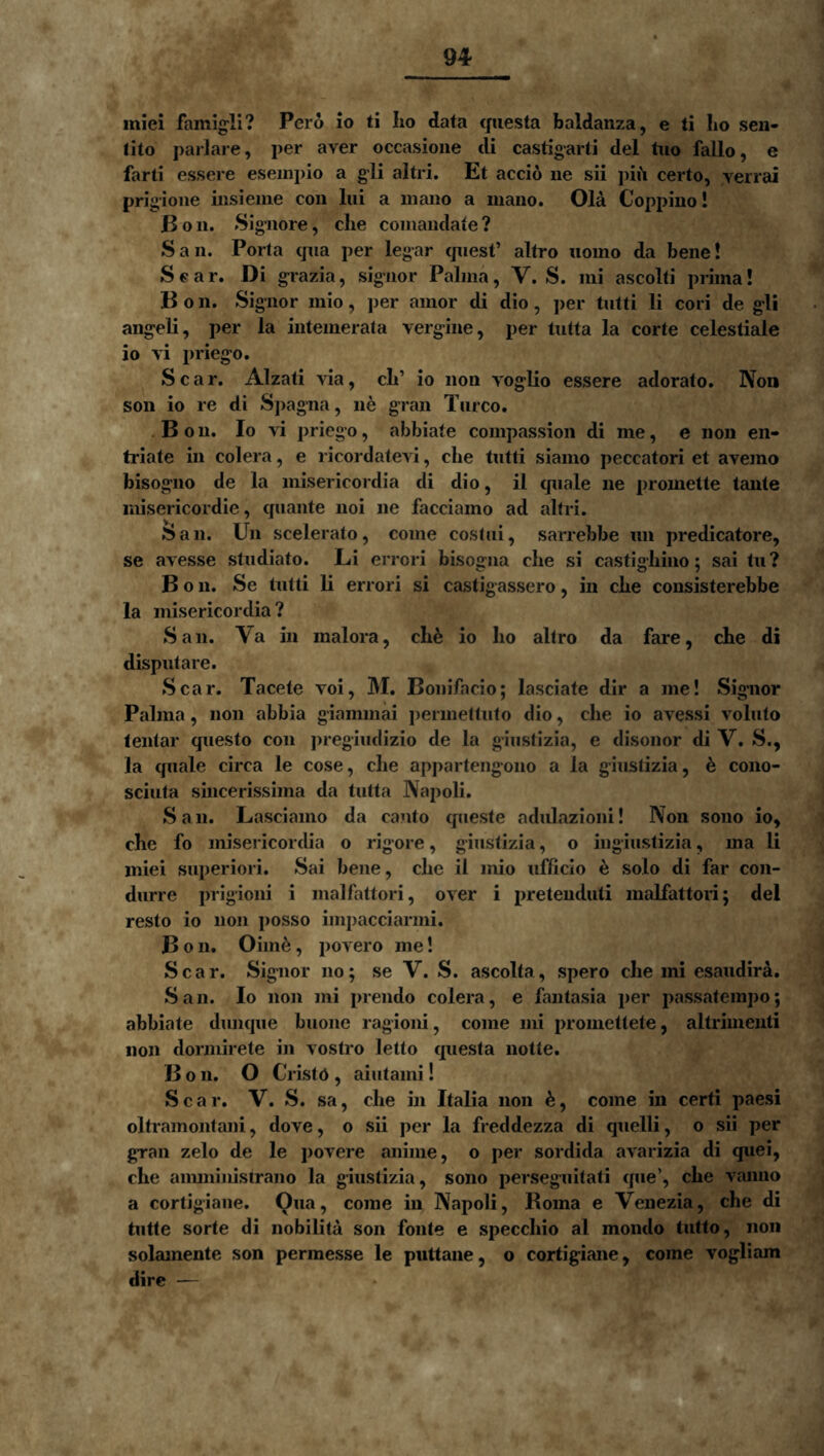miei famig-li? Pero io ti Iio data questa baldanza, e li Iio sen- tito pariare, per aver occasione di castigarli dei tuo fallo, e farti essere esempio a gli altri. Et accio ne sii pifi certo, verrai prigioiie iiisieiiie con lui a iiiaiio a mano. Ola Coppiuo! Boii. Sigiiore, clie couiaudate? San. Porta qua per legar quest’ altro iioino da bene! Sear. Di g-razia, signor Palma, V. S. mi ascolti prima! B o 11. Signor inio, per amor di dio, jier tutti li cori de g-li angeli, per la intemerata vergine, per tutta la corte celestiale io vi priego. Scar. Alzati via, cli’ io non voglio essere adorato. Non son io re di Spagna, ne gran Tureo. Boii. Io AT priego, abbiate compassioii di me, e non en- triate in colera, e ricordatevi, che tutti siamo peccatori et avemo bisogiio de la misericordia di dio, il quale ne promette tante misericordie, quante noi ne facciamo ad altri. San. Un scelerato, come costui, sarrebbe un predicatore, se avesse studiato. Li ei rori bisogna che si castighino; sai tu ? B 011. Se tutti li errori si castigassero, in che consisterebbe la misericordia? San. Va in maiora, ch^ io ho altro da fare, che di disputare. Scar. Tacete voi, M. Bonifacio; lasciate dir a me! Sigiior Palma, non abbia giammai permeltiito dio, che io avessi voluto lentar questo coii pregiudizio de la giustizia, e disonor di V. S., la quale circa le cose, che appartengono a la giustizia, 6 cono- sciuta sincerissima da tutta Napoli. San. Lasciamo da canto queste adulazioni! Non sono io, che fo misericordia o rigore, giustizia, o ingiustizia, ma li miei superiori. Sai bene, che il mio ufficio ^ solo di far con- diirre prigioni i malfattori, over i pretenduti malfattori; dei resto io non posso impacciarmi. B o 11. Oim^, povero me! Scar. Signor no; se V. S. ascolfa, spero che mi esaudir^. San. Io 11011 mi prendo colera, e fantasia per passatempo; abbiate dimque buone ragioni, come mi promettete, altrimenti 11011 donnirete in vostro letto cpiesla notte. B o 11. O Cristd , aiutami! Scar. V. S. sa, che in Italia non come in certi paesi oltramontani, dove, o sii per la freddezza di quelli, o sii per gran zelo de le povere anime, o per sordida avarizia di quei, che aimninistrano la giustizia, sono perseguitati cpie’, che A’^aimo a cortigiaiie. Qua, come in Napoli, Roma e Venezia, che di tutte sorte di nobilita son fonte e specchio al mondo tutto, non solamente son permesse le piittane, o cortigiaiie, come vogliam dire —
