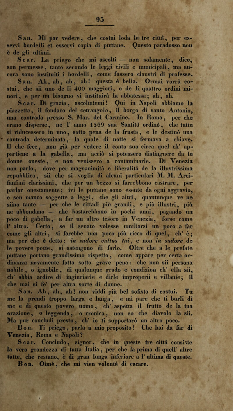 Saii. Mi par vedere, cLe costui Ioda le tre citta, per es- sei^vi bordeili et esservi copia di puttaiie. Questo paradosso non h de g^li ultimi. Scar. La priego clie mi ascolti — non solameiite, dico, son pennesse, tanto secoiido le leg‘gi civili e immicipali, ma an- cora sono iiistituiti i bordeili, come fussero claustri di professe, Saii. Ali, ah, ah, ah! questa e bella. Ormai vorra co- stui, che sii uiio de li 400 mag'g‘iori, o de li quattro ordini mi- nori, e per uu bisogiio vi instituira la abbatessa; ah, ah. Scar. Di grazia, ascoltatemi! Qui in Napoli abbiamo la piazzetta, il fondaco dei cetiangolo, il borg^o di santo Antonio, una contrada presso S. IMar. dei Carmine. In Roma, per che erano disperse, ne 1’ anno 1569 sua Santita ordino, che tutte si riducessero in uno, sotto pena de la frusta, e le destino ima • contrada determinata, la quale di notte si fermava a cliiave. Il che fece, non gia per vedere il conto suo circa quel ch’ ap- partiene a la g-abella, ma accio si potessero distinguere da le donne oneste, e non venissero a contaminarle. Di Venezia non ])arlo, dove per magnanimita e liberalita de la illustrissima repubblica, sii che si voglia di alcuni particulari M. M. Arci- fanfani clarissimi, che per un bezzo si farrebbono castrare, per parlar onestameiite; ivi le puttane sono esente da ogni aggravio, e son manco soggette a leggi, che gli altri, quantimcpie ve ne siino tante — per che le cittadi piu grandi, e piu illustri, pih ne abbondano — che bastarebbono in pochi anni, pagando un poco di gabella, a far im altro tesoro in Venezia, forse come r altro. Certo, se il senato volesse umiliai'si un poco a far come gli altri, si farebbe non poco piu ricco di quel, ch’ e; ma per che h detto; in sudore vultus tui, e non in sudore de le povere potte, si asteiigouo di farlo. Oltre che a le prefate puttaiie portano grandissimo rispetto, come appare per certa or- dinanza novamente fatta sotto grave, pena: che non sii persona nobile, o ignobile, di qualunque grado e condizion ch’ ella sii, ch’ abbia ardire di ingiuriarle e dirle improperii e villanie; il che mai si fe’ per altra sorte di donne. San. Ah, ah, ah! non viddi piii bel sofista di costui. Tii me la prendi troppo larga e liuiga, e mi pare che ti biirli di me e di questo povero uomo, ch’ aspetta il frutto de la tua orazione, o leggenda, o cronica, non so che diavolo la sii, Ma pur concludi presto, ch’ io ti supportaro im altro poco. B o 11. Ti priego, paria a mio proposito! Che hai da far di Venezia, Roma e Napoli? Scar. Concludo, signor, che in queste tre citta consiste la vera graudezza di tutta Italia, per che la prima di quell’ altre tutte, che restano, 6 di gran lunga inferiore a 1’ ultima di queste. B o n. Oim^, che mi vien volonta di cacare.