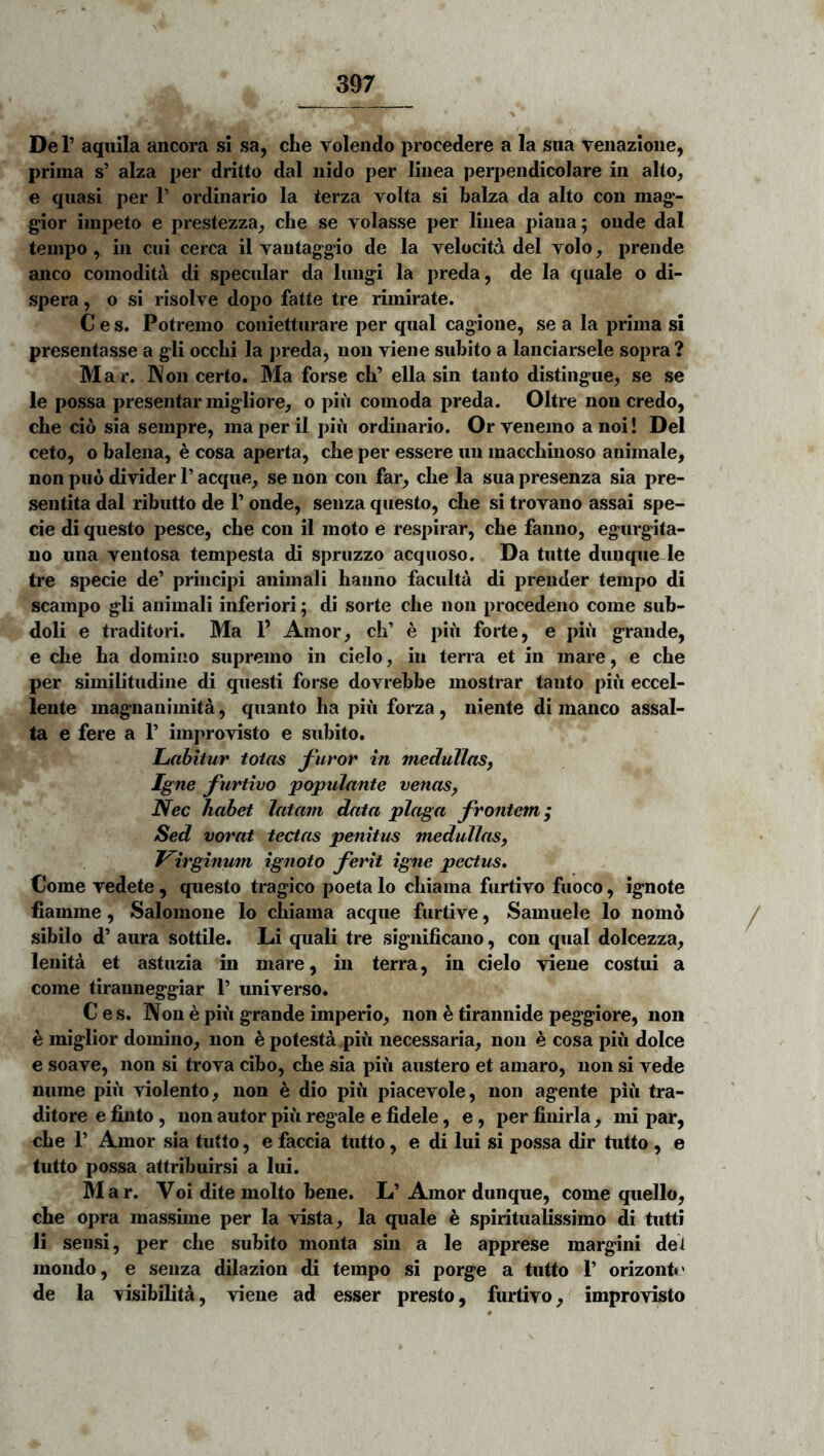 De r aquila ancora si sa, che volendo procedere a la sua venazione, prima s’ alza per dritto dal nido per linea perpendicolare in alto^ e quasi per T ordinario la terza volta si balza da alto con mag’- gior impeto e prestezza^ che se volasse per linea piaua; onde dal tempo, in cui cerca il vautaggio de la velocita dei volo, prende anco comoditii di specular da Iungi la preda, de la quale o di- spera, o si risolve dopo fatte tre rimirate. C e s. Potremo conietturare per qual cagione, se a la prima si presentasse a gli occhi la preda, non viene subito a lanciarsele sopra? Mar. ]\on certo. Ma forse cb’ ella sin tanto distingue, se se le possa presentar migliore, o piii comoda preda. Oltre non credo, cbe cio sia sempre, ma per il piu ordinario. Or venemo a noi! Del ceto, o balena, h cosa aperta, clie per essere uu maccbinoso animale, non puo divider 1’ aeque, se non con far, clie la sua presenza sia pre- sentita dal ributto de T onde, senza questo, cbe si trovano assai spe- cie di questo pesce, cbe con il moto e respirar, cbe fanno, egurgita- no una ventosa tempesta di spruzzo acquoso. Da tutte dunqiie le tre specie de’ principi animali baiino faculta di prender tempo di scampo gli animali inferiori; di sorte cbe non procedeno come sub- doli e traditori. Ma 1’ Amor, cb’ e piu forte, e piu grande, e cbe ba domino supremo in cielo, in terra et in mare, e cbe per similitudine di questi forse dovrebbe mostrar tanto piu eccel- lente magnanimitd, quanto ba piu forza, niente di manco assal- ta e fere a 1’ improvisto e subito. Labitur totas furor in medullas, Igne furtivo 'populante venas, Nec habet latam data plaga frontem; Sed vorat tectas penitus medullas. Virginum ignoto ferit igne pectus» Come vedete , questo tragico poeta lo cbiama furtivo fuoco, ignote fiamme, Salomone lo cbiama aeque furtive, Samuele lo nomo sibilo d’ aura sottile. Li quali tre significano, con qual dolcezza, lenita et astuzia in mare, in terra, in cielo viene costui a come tiranneggiar 1’ universo. Ces. Non e piii grande imperio, non ^ tirannide peggiore, non e miglior domino, non ^ potesta pib necessaria, non e cosa piii dolce e soave, non si trova cibo, cbe sia piii austero et amaro, non si vede niime piii violento, non ^ dio piii piacevole, non agente piii tra- ditore e finto, non autor piii regale e fidele, e, per finirla, mi par, cbe r Amor sia tutto, e faccia tutto, e di lui si possa dir tutto , e tutto possa attribuirsi a lui. Mar. Voi dite molto bene. L’ Amor dunque, come quello, cbe opra massime per la vista, la quale e spiritualissimo di tutti li sensi, per cbe subito monta sin a le apprese margini det mondo, e senza dilazion di tempo si porge a tutto 1’ orizonb' de la Tisibilita, viene ad esser presto, furtivo, improvisto