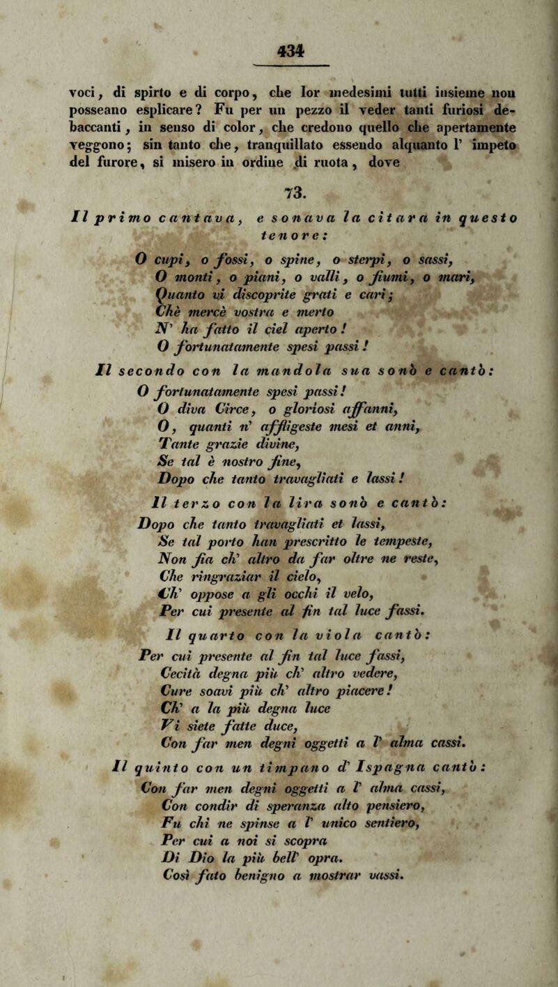 Yoci^ di spirto e di corpo, clie lor inedesimi tutti insieme iiou posseano esplicare? Fu per un pezzo il veder tanti furiosi de- baccanti, iu senso di color, che credono quello clie apertamente Yeg-g-ono; sin tanto che, tranquillato essendo alquanto P impeto dei furore, si misero iu ordine .di ruota, dove 73. II primo c ant av a} e sonava la citara in questo tenore: 0 cupi i o fossi, o spine, o stetpi, o sassi, O monti, o piani, o valli, o fumi, o mari, Quanto vi discoprite grati e cari; Che merce vostra e merto N' ha fatto il ciel aperto l O fortunatamente spesi passi ! Il secondo con la mandola sua sonb e cantb: O fortunatamente spesi passi! O diva Circe, o gloriosi ajfanni, O, quanti w’ affigeste mesi et anni, Yante grazie divine. Se tal e nostro fine, Dopo che tanto travagliati e lassi! 11 terzo con la lira sonb e cantb: Dopo che tanto travagliati et lassi, Se tal poHo han prescritto le tempeste, Non fia clC altro da far oltre ne reste, Che ringraziar il cielo, €h^ oppose a gli occhi il velo, Per cui presente al jin tal luce fassi, II quarto con la viola cantb: Per cui presente al fin tal luce fassi, Cecita degna piu c4’ altro vedere, ' Cure soavi piii cli* altro piacere! ^ Ch! a la piu degna luce Vi siete fatte duce, Con far men degni oggetti a V alma cassi. • Il quinto con un timpano d' Ispagna cantb: Con far men degni oggetti a t alma cassi, Con condir di speranza alto pensiero, Fu chi ne spinse a V unico sentiero, Per cui a noi si scopra ' Di Dio la piii helV opra. Co^ fato benigno a mostrar vassi.