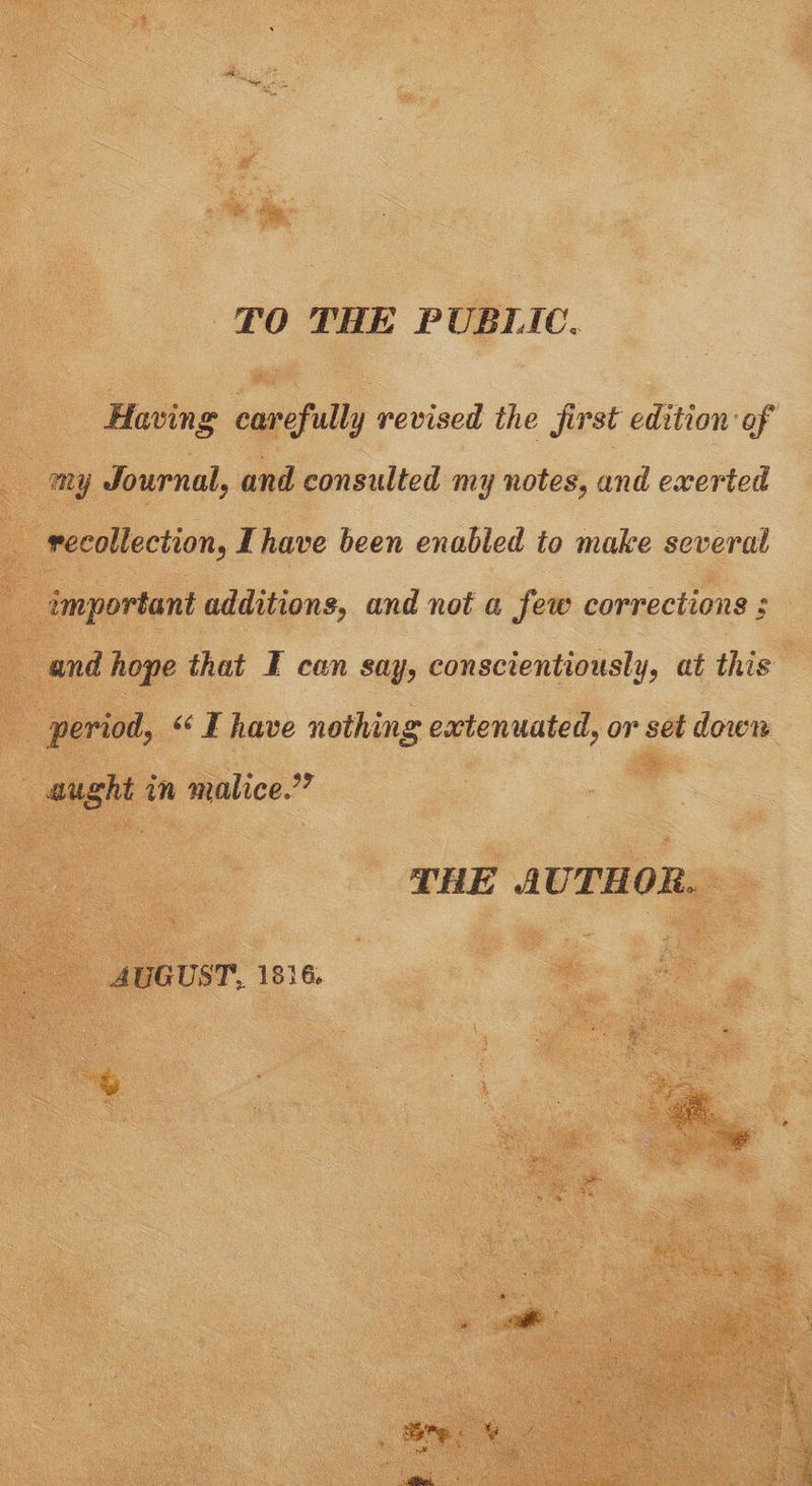 TO THE PUBLIC, Having carefully revised the first edition of ny Journal, and consulted my notes, and exerted recollection, Ihave been enabled to make several important additions, and not a few corrections ; and hope that I can say, conscientiously, at this period, “ I have nothing extenuated, or set down aught in malice.” THE AUTHOR. AUGUST, 1816.