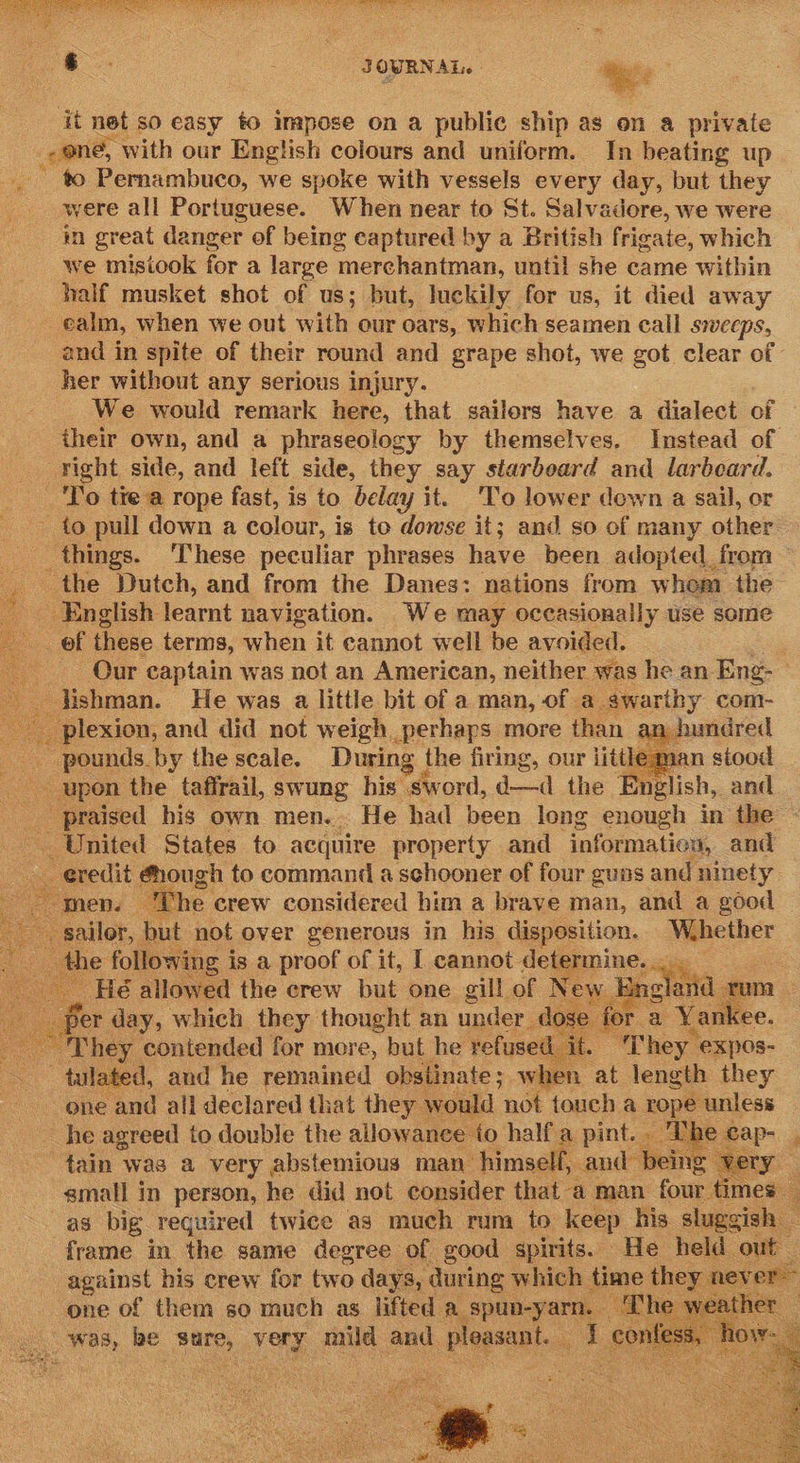 LTE CPT OT EO ty Tr ee ee NH  Se : : ¢ . : JOURNAL. - * ; Z . 2 Bi: ae it net so easy to impose on a public ship as on a private oe with our English colours and uniform. In beating up to Pernambuco, we spoke with vessels every day, but they were all Portuguese. When near to St. Salvadore, we were in great danger of being captured by a British frigate, which we mistook for a large merchantman, until she came within half musket shot of us; but, luckily for us, it died away ealin, when we out with our oars, which seamen call SWEEPS, and in spite of their round and grape shot, we got clear of her without any serious injury. We would remark here, that sailors have a dialect of their own, and a phraseology by themselves. Instead of right side, and left side, they say starboard and larbeard. To tie a rope fast, is to belay it. ‘To lower down a sail, or - to pull down a colour, is to dowse it; and so of many other things. These peculiar phrases have been adopted from the Dutch, and from the Danes: nations from whom the English learnt navigation. We may occasionally use some Or these terms, auhiny it cannot well be avoided. Our captain was not an American, neither was he an Eng- Hshman. He was a little bit of a man, of a. prorthy coml- _ plexion, and did not weigh perhaps more than an} _ pounds by the scale. During the firing, our little ma upon the taffrail, swung his’ “sword, d—d the English, : and __ praised his own men... He had been long enough in the - United States to acquire property and information, and _ eredit #hough to command a schooner of four guns and ninety. men. “The. crew considered him a brave man, and a good sailor, | but not over generous in his disposition. Whether 1€ following - is a proof of it, I cannot determine... He allowed the crew but one gill of Ney. archi Tum | per day, which they thought an under dose for a Yankee. ‘They contended for more, but he refused it - They expos- tulated, and he remained obstinate; when at length they one and all declared that they. would not touch a rope unless he agreed to double the allowance to half a pint.. Tk e ap- ‘ tain was a very abstemious man himself, and being - “very small in person, he did not consider that a man four ‘imes — as big required twice as much rum to keep his sluggish — frame in the same degree of good spirits. He held out — against his crew for two days, during which time they ever one of them so much as lifted a spun-yarn. Th ther - was, be sure, yoy ne and 1 ploasant. Lm                     