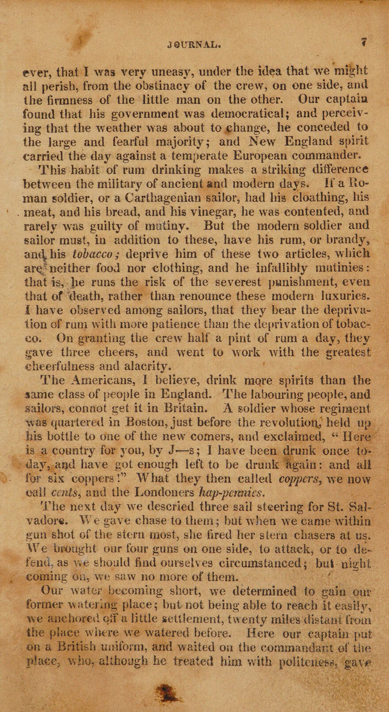 , JOURNAL. i ever, that I was very uneasy, under the idea that we ‘might all perish, from the obstinacy of the crew, on one side, and the firmness of the little man on the other. Our captain found that his government was democratical; and perceiv- ing that the weather was about to change, he conceded to the large and fearful majority; and New England spirit carried the day against a-temperate European commander. This habit of rum drinking makes a striking difference between the military of ancient and modern days. lia Ro- man soldier, or a Carthagenian ‘sailor, had his. cloathing, his . meat, and his bread, and his vinegar, he was contented, and rarely was guilty of mutiny. But the modern soldier and sailor must, in addition to these, have his rum, or brandy, . and, his tobacco ; deprive him of these two articles, which — are-neither food nor clothing, and he infallibly mutinies: that is,-he runs the risk of the severest punishment, even _ that of ‘death, rather” than renounce these modern luxuries. ae { have observed among sailors, that they bear the depriva- _ tion of ram with more patience than the deprivation of tobac- co. On granting the crew half a pint of ruma day, they — gave three cheers, and went to w ork with the greatest 3 cheerfulness and alacrity. | - The Americans, I believe, drink more spirits than the same class of people in England. The labouring people, and sailors, connot get it in Britain. A soldier whose regiment was quartered in Boston, just before the revolution; held up. his bottle to ong of the new sgl s and ee a ig day,and have bat enough left to be drink ' for six coppers!” What they then called coppers, tee call cents, and the Londoners hap-pennies. ye ‘The next day we descried three sail steering for St. & vadore. We gave chase to them; but when we came within sun shot of the stern most, she fired her stern chasers at us. We brought our four guns on one side, to attack, or to de- © fend, as we should find ourselves circumstanced ; Lag night coming 0: i, We saw no more of them. - Qur water becoming short, we determined to gain: our - = former watering place ; but not being able to reach it easily, nored ofa little settlement, tw enty miles’ distant from se where we watered before. Here our cap ain put fish. mason, and waited on the commandar | a